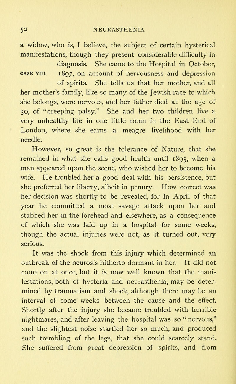 a widow, who is, I believe, the subject of certain hysterical manifestations, though they present considerable difficulty in diagnosis. She came to the Hospital in October, case viii. 1897, on account of nervousness and depression of spirits. She tells us that her mother, and all her mother's family, like so many of the Jewish race to which she belongs, were nervous, and her father died at the age of 50, of creeping palsy. She and her two children live a very unhealthy life in one little room in the East End of London, where she earns a meagre livelihood with her needle. However, so great is the tolerance of Nature, that she remained in what she calls good health until 1895, when a man appeared upon the scene, who wished her to become his wife. He troubled her a good deal with his persistence, but she preferred her liberty, albeit in penury. How correct was her decision was shortly to be revealed, for in April of that year he committed a most savage attack upon her and stabbed her in the forehead and elsewhere, as a consequence of which she was laid up in a hospital for some weeks, though the actual injuries were not, as it turned out, very serious. It was the shock from this injury which determined an outbreak of the neurosis hitherto dormant in her. It did not come on at once, but it is now well known that the mani- festations, both of hysteria and neurasthenia, may be deter- mined by traumatism and shock, although there may be an interval of some weeks between the cause and the effect. Shortly after the injury she became troubled with horrible nightmares, and after leaving the hospital was so  nervous, and the slightest noise startled her so much, and produced such trembling of the legs, that she could scarcely stand. She suffered from great depression of spirits, and from