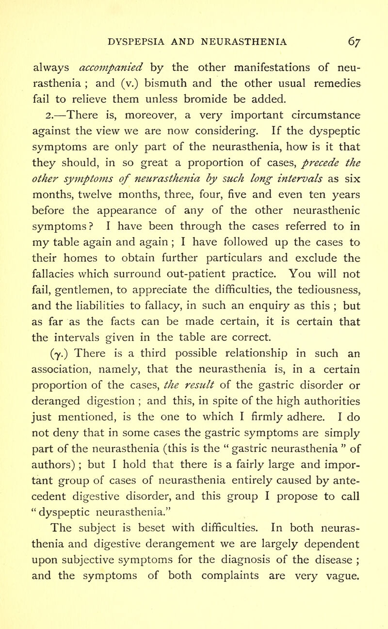 always accompanied by the other manifestations of neu- rasthenia ; and (v.) bismuth and the other usual remedies fail to relieve them unless bromide be added. 2.—There is, moreover, a very important circumstance against the view we are now considering. If the dyspeptic symptoms are only part of the neurasthenia, how is it that they should, in so great a proportion of cases, precede the other symptoms of neurasthenia by such long intervals as six months, twelve months, three, four, five and even ten years before the appearance of any of the other neurasthenic symptoms ? I have been through the cases referred to in my table again and again ; I have followed up the cases to their homes to obtain further particulars and exclude the fallacies which surround out-patient practice. You will not fail, gentlemen, to appreciate the difficulties, the tediousness, and the liabilities to fallacy, in such an enquiry as this ; but as far as the facts can be made certain, it is certain that the intervals given in the table are correct. (y.) There is a third possible relationship in such an association, namely, that the neurasthenia is, in a certain proportion of the cases, the result of the gastric disorder or deranged digestion ; and this, in spite of the high authorities just mentioned, is the one to which I firmly adhere. I do not deny that in some cases the gastric symptoms are simply part of the neurasthenia (this is the  gastric neurasthenia  of authors) ; but I hold that there is a fairly large and impor- tant group of cases of neurasthenia entirely caused by ante- cedent digestive disorder, and this group I propose to call  dyspeptic neurasthenia. The subject is beset with difficulties. In both neuras- thenia and digestive derangement we are largely dependent upon subjective symptoms for the diagnosis of the disease ; and the symptoms of both complaints are very vague.