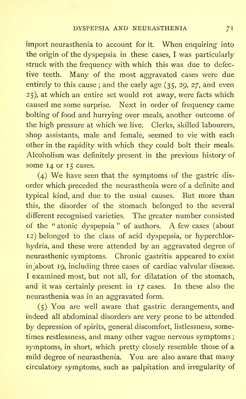 import neurasthenia to account for it. When enquiring into the origin of the dyspepsia in these cases, I was particularly struck with the frequency with which this was due to defec- tive teeth. Many of the most aggravated cases were due entirely to this cause; and the early age (35, 29, 27, and even 25), at which an entire set would rot away, were facts which caused me some surprise. Next in order of frequency came bolting of food and hurrying over meals, another outcome of the high pressure at which we live. Clerks, skilled labourers, shop assistants, male and female, seemed to vie with each other in the rapidity with which they could bolt their meals. Alcoholism was definitely present in the previous history of some 14 or 15 cases. (4) We have seen that the symptoms of the gastric dis- order which preceded the neurasthenia were of a definite and typical kind, and due to the usual causes. But more than this, the disorder of the stomach belonged to the several different recognised varieties. The greater number consisted of the  atonic dyspepsia  of authors. A few cases (about 12) belonged to the class of acid dyspepsia, or hyperchlor- hydria, and these were attended by an aggravated degree of neurasthenic symptoms. Chronic gastritis appeared to exist in^about 19, including three cases of cardiac valvular disease. I examined most, but not all, for dilatation of the stomach, and it was certainly present in 17 cases. In these also the neurasthenia was in an aggravated form. (5) You are well aware that gastric derangements, and indeed all abdominal disorders are very prone to be attended by depression of spirits, general discomfort, listlessness, some- times restlessness, and many other vague nervous symptoms ; symptoms, in short, which pretty closely resemble those of a mild degree of neurasthenia. You are also aware that many circulatory symptoms, such as palpitation and irregularity of