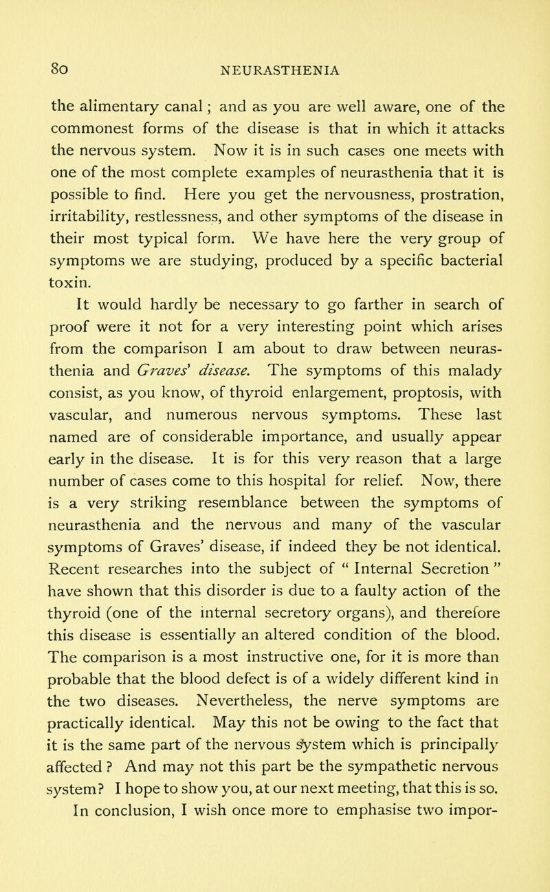 the alimentary canal; and as you are well aware, one of the commonest forms of the disease is that in which it attacks the nervous system. Now it is in such cases one meets with one of the most complete examples of neurasthenia that it is possible to find. Here you get the nervousness, prostration, irritability, restlessness, and other symptoms of the disease in their most typical form. We have here the very group of symptoms we are studying, produced by a specific bacterial toxin. It would hardly be necessary to go farther in search of proof were it not for a very interesting point which arises from the comparison I am about to draw between neuras- thenia and Graves' disease. The symptoms of this malady consist, as you know, of thyroid enlargement, proptosis, with vascular, and numerous nervous symptoms. These last named are of considerable importance, and usually appear early in the disease. It is for this very reason that a large number of cases come to this hospital for relief. Now, there is a very striking resemblance between the symptoms of neurasthenia and the nervous and many of the vascular symptoms of Graves' disease, if indeed they be not identical. Recent researches into the subject of  Internal Secretion  have shown that this disorder is due to a faulty action of the thyroid (one of the internal secretory organs), and therefore this disease is essentially an altered condition of the blood. The comparison is a most instructive one, for it is more than probable that the blood defect is of a widely different kind in the two diseases. Nevertheless, the nerve symptoms are practically identical. May this not be owing to the fact that it is the same part of the nervous system which is principally affected ? And may not this part be the sympathetic nervous system? I hope to show you, at our next meeting, that this is so. In conclusion, I wish once more to emphasise two impor-