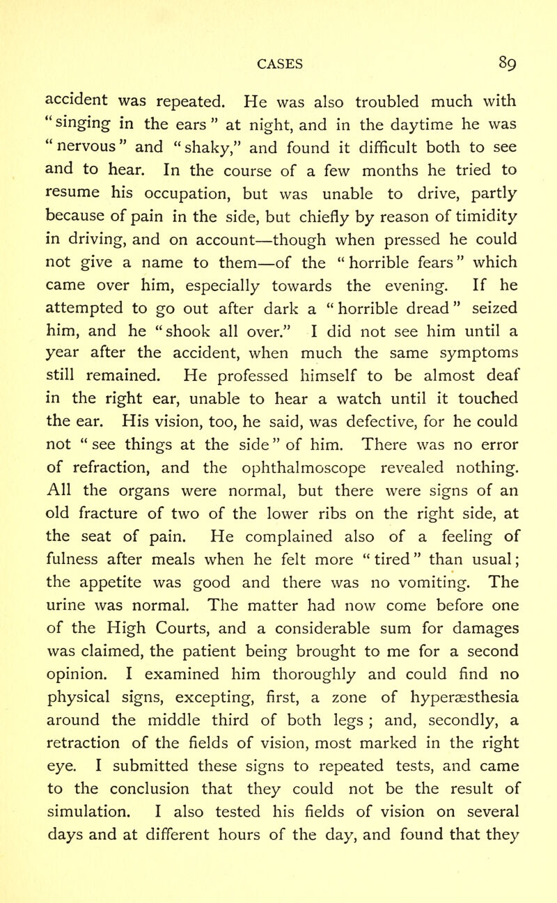 accident was repeated. He was also troubled much with  singing in the ears  at night, and in the daytime he was nervous and shaky, and found it difficult both to see and to hear. In the course of a few months he tried to resume his occupation, but was unable to drive, partly because of pain in the side, but chiefly by reason of timidity in driving, and on account—though when pressed he could not give a name to them—of the  horrible fears which came over him, especially towards the evening. If he attempted to go out after dark a  horrible dread seized him, and he shook all over. I did not see him until a year after the accident, when much the same symptoms still remained. He professed himself to be almost deaf in the right ear, unable to hear a watch until it touched the ear. His vision, too, he said, was defective, for he could not  see things at the side of him. There was no error of refraction, and the ophthalmoscope revealed nothing. All the organs were normal, but there were signs of an old fracture of two of the lower ribs on the right side, at the seat of pain. He complained also of a feeling of fulness after meals when he felt more  tired than usual; the appetite was good and there was no vomiting. The urine was normal. The matter had now come before one of the High Courts, and a considerable sum for damages was claimed, the patient being brought to me for a second opinion. I examined him thoroughly and could find no physical signs, excepting, first, a zone of hyperesthesia around the middle third of both legs ; and, secondly, a retraction of the fields of vision, most marked in the right eye. I submitted these signs to repeated tests, and came to the conclusion that they could not be the result of simulation. I also tested his fields of vision on several days and at different hours of the day, and found that they