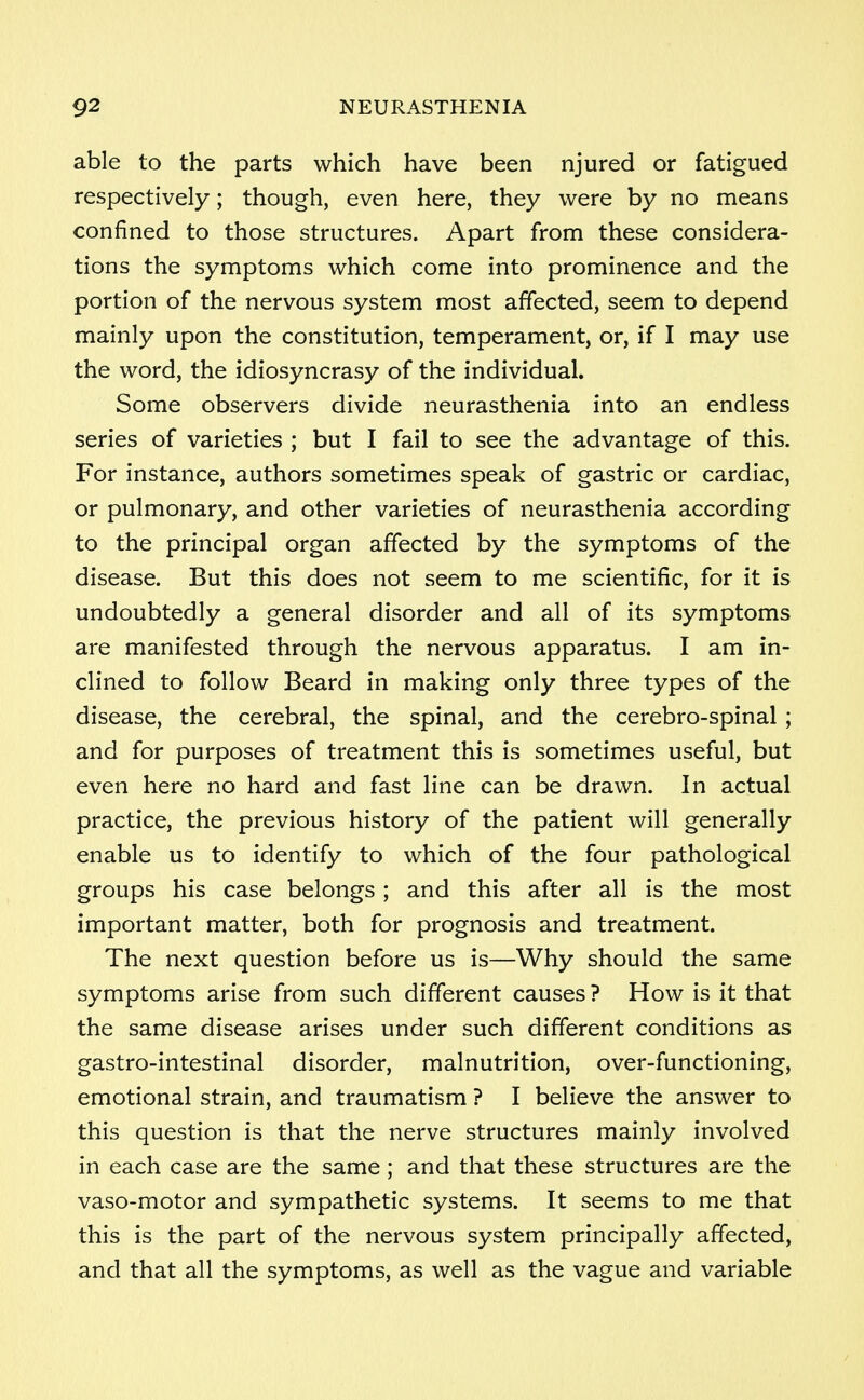 able to the parts which have been njured or fatigued respectively; though, even here, they were by no means confined to those structures. Apart from these considera- tions the symptoms which come into prominence and the portion of the nervous system most affected, seem to depend mainly upon the constitution, temperament, or, if I may use the word, the idiosyncrasy of the individual. Some observers divide neurasthenia into an endless series of varieties ; but I fail to see the advantage of this. For instance, authors sometimes speak of gastric or cardiac, or pulmonary, and other varieties of neurasthenia according to the principal organ affected by the symptoms of the disease. But this does not seem to me scientific, for it is undoubtedly a general disorder and all of its symptoms are manifested through the nervous apparatus. I am in- clined to follow Beard in making only three types of the disease, the cerebral, the spinal, and the cerebro-spinal ; and for purposes of treatment this is sometimes useful, but even here no hard and fast line can be drawn. In actual practice, the previous history of the patient will generally enable us to identify to which of the four pathological groups his case belongs ; and this after all is the most important matter, both for prognosis and treatment. The next question before us is—Why should the same symptoms arise from such different causes ? How is it that the same disease arises under such different conditions as gastro-intestinal disorder, malnutrition, over-functioning, emotional strain, and traumatism ? I believe the answer to this question is that the nerve structures mainly involved in each case are the same; and that these structures are the vaso-motor and sympathetic systems. It seems to me that this is the part of the nervous system principally affected, and that all the symptoms, as well as the vague and variable