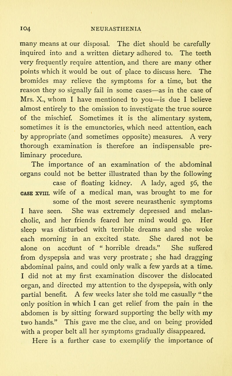 many means at our disposal. The diet should be carefully- inquired into and a written dietary adhered to. The teeth very frequently require attention, and there are many other points which it would be out of place to discuss here. The bromides may relieve the symptoms for a time, but the reason they so signally fail in some cases—as in the case of Mrs. X., whom I have mentioned to you—is due I believe almost entirely to the omission to investigate the true source of the mischief. Sometimes it is the alimentary system, sometimes it is the emunctories, which need attention, each by appropriate (and sometimes opposite) measures. A very thorough examination is therefore an indispensable pre- liminary procedure. The importance of an examination of the abdominal organs could not be better illustrated than by the following case of floating kidney. A lady, aged 56, the case xvm. wife of a medical man, was brought to me for some of the most severe neurasthenic symptoms I have seen. She was extremely depressed and melan- cholic, and her friends feared her mind would go. Her sleep was disturbed with terrible dreams and she woke each morning in an excited state. She dared not be alone on accd'unt of  horrible dreads. She suffered from dyspepsia and was very prostrate ; she had dragging abdominal pains, and could only walk a few yards at a time. I did not at my first examination discover the dislocated organ, and directed my attention to the dyspepsia, with only partial benefit. A few weeks later she told me casually  the only position in which I can get relief from the pain in the abdomen is by sitting forward supporting the belly with my two hands. This gave me the clue, and on being provided with a proper belt all her symptoms gradually disappeared. Here is a further case to exemplify the importance of