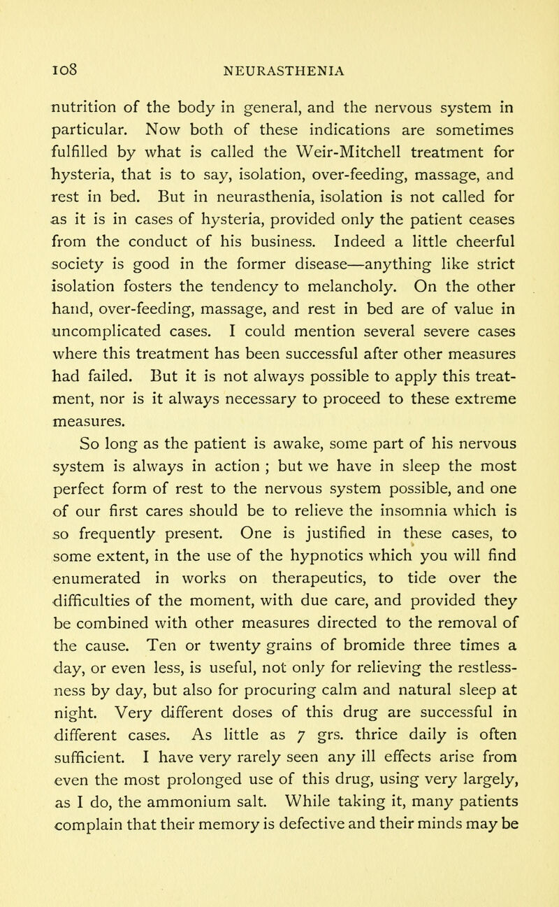 nutrition of the body in general, and the nervous system in particular. Now both of these indications are sometimes fulfilled by what is called the Weir-Mitchell treatment for hysteria, that is to say, isolation, over-feeding, massage, and rest in bed. But in neurasthenia, isolation is not called for as it is in cases of hysteria, provided only the patient ceases from the conduct of his business. Indeed a little cheerful society is good in the former disease—anything like strict isolation fosters the tendency to melancholy. On the other hand, over-feeding, massage, and rest in bed are of value in uncomplicated cases. I could mention several severe cases where this treatment has been successful after other measures had failed. But it is not always possible to apply this treat- ment, nor is it always necessary to proceed to these extreme measures. So long as the patient is awake, some part of his nervous system is always in action ; but we have in sleep the most perfect form of rest to the nervous system possible, and one of our first cares should be to relieve the insomnia which is so frequently present. One is justified in these cases, to some extent, in the use of the hypnotics which you will find enumerated in works on therapeutics, to tide over the difficulties of the moment, with due care, and provided they be combined with other measures directed to the removal of the cause. Ten or twenty grains of bromide three times a day, or even less, is useful, not only for relieving the restless- ness by day, but also for procuring calm and natural sleep at night. Very different doses of this drug are successful in different cases. As little as 7 grs. thrice daily is often sufficient. I have very rarely seen any ill effects arise from even the most prolonged use of this drug, using very largely, as I do, the ammonium salt. While taking it, many patients complain that their memory is defective and their minds may be