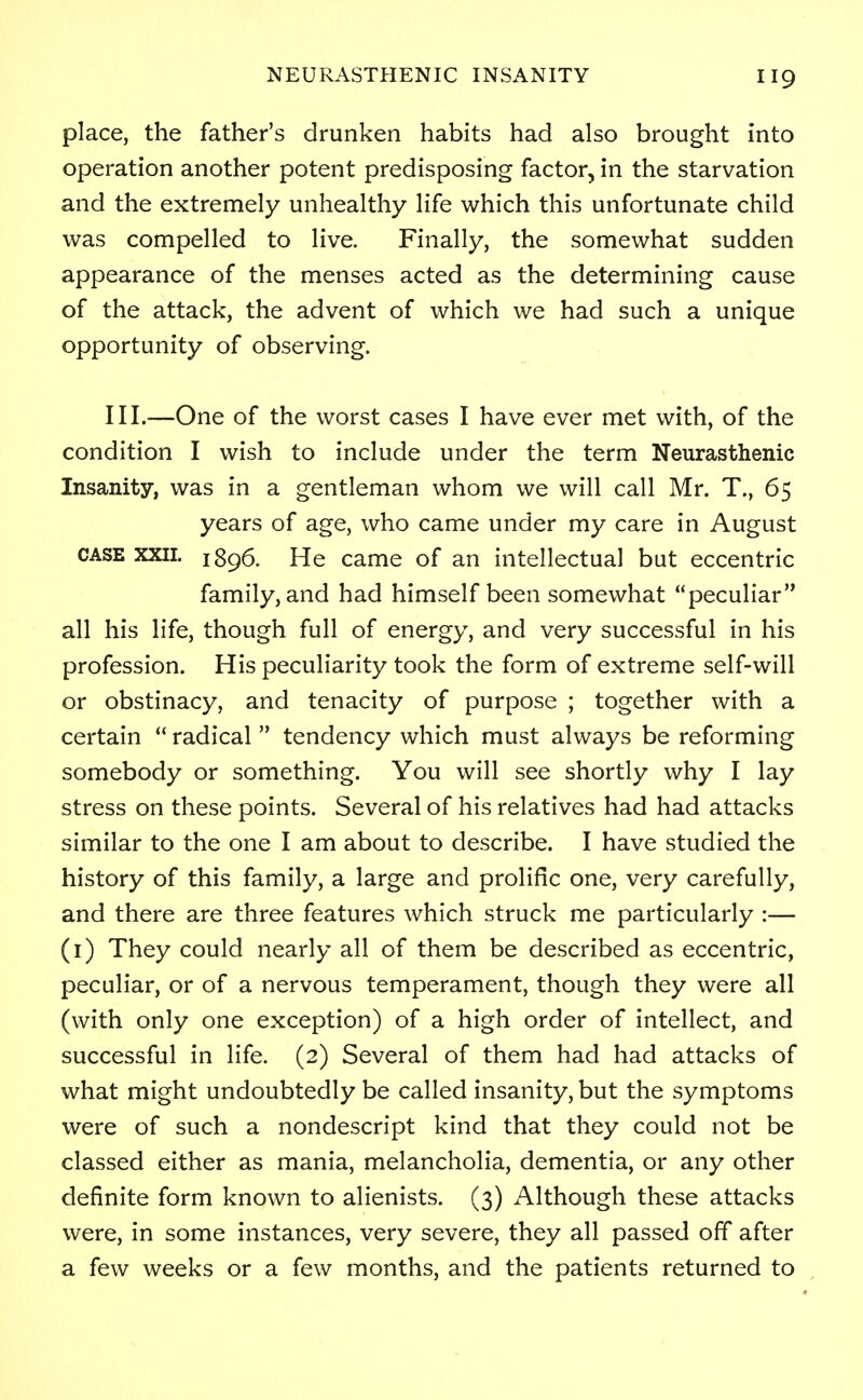 place, the father's drunken habits had also brought into operation another potent predisposing factor, in the starvation and the extremely unhealthy life which this unfortunate child was compelled to live. Finally, the somewhat sudden appearance of the menses acted as the determining cause of the attack, the advent of which we had such a unique opportunity of observing. III.—One of the worst cases I have ever met with, of the condition I wish to include under the term Neurasthenic Insanity, was in a gentleman whom we will call Mr. T., 65 years of age, who came under my care in August case xxii. 1896. He came of an intellectual but eccentric family, and had himself been somewhat peculiar all his life, though full of energy, and very successful in his profession. His peculiarity took the form of extreme self-will or obstinacy, and tenacity of purpose ; together with a certain  radical  tendency which must always be reforming somebody or something. You will see shortly why I lay stress on these points. Several of his relatives had had attacks similar to the one I am about to describe. I have studied the history of this family, a large and prolific one, very carefully, and there are three features which struck me particularly :— (1) They could nearly all of them be described as eccentric, peculiar, or of a nervous temperament, though they were all (with only one exception) of a high order of intellect, and successful in life. (2) Several of them had had attacks of what might undoubtedly be called insanity, but the symptoms were of such a nondescript kind that they could not be classed either as mania, melancholia, dementia, or any other definite form known to alienists. (3) Although these attacks were, in some instances, very severe, they all passed off after a few weeks or a few months, and the patients returned to