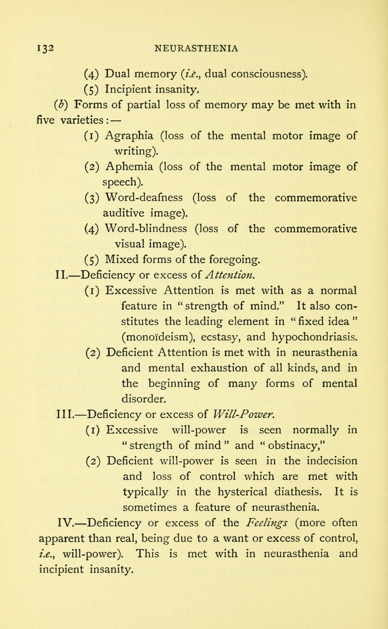 (4) Dual memory (z>., dual consciousness). (5) Incipient insanity. (b) Forms of partial loss of memory may be met with in five varieties: — (1) Agraphia (loss of the mental motor image of writing). (2) Aphemia (loss of the mental motor image of speech). (3) Word-deafness (loss of the commemorative auditive image). (4) Word-blindness (loss of the commemorative visual image). (5) Mixed forms of the foregoing. II. —Deficiency or excess of Attention. (1) Excessive Attention is met with as a normal feature in  strength of mind. It also con- stitutes the leading element in  fixed idea  (monoi'deism), ecstasy, and hypochondriasis. (2) Deficient Attention is met with in neurasthenia and mental exhaustion of all kinds, and in the beginning of many forms of mental disorder. III. —Deficiency or excess of Will-Power. (1) Excessive will-power is seen normally in  strength of mind  and  obstinacy, (2) Deficient will-power is seen in the indecision and loss of control which are met with typically in the hysterical diathesis. It is sometimes a feature of neurasthenia. IV. —Deficiency or excess of the Feelings (more often apparent than real, being due to a want or excess of control, will-power). This is met with in neurasthenia and incipient insanity.