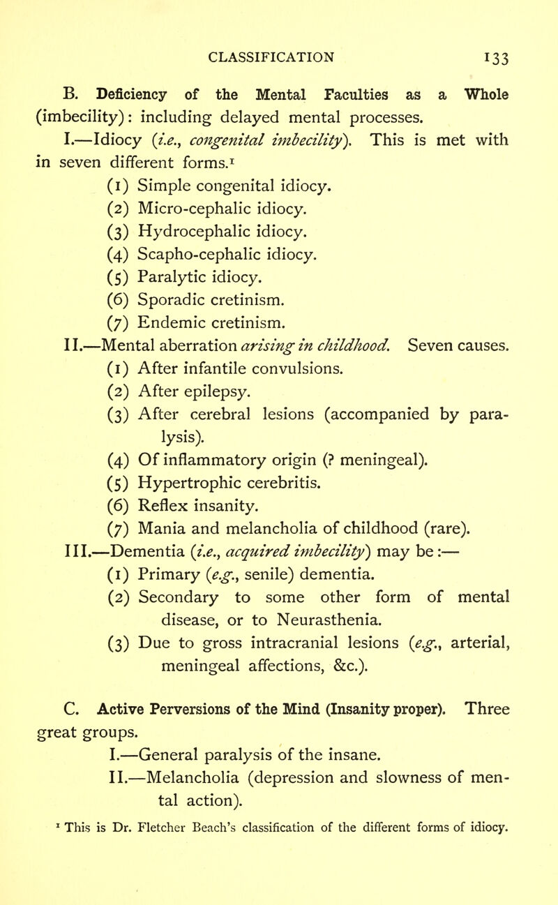 B. Deficiency of the Mental Faculties as a Whole (imbecility): including delayed mental processes. I. —Idiocy {i.e., congenital imbecility). This is met with in seven different forms.1 (1) Simple congenital idiocy. (2) Micro-cephalic idiocy. (3) Hydrocephalic idiocy. (4) Scapho-cephalic idiocy. (5) Paralytic idiocy. (6) Sporadic cretinism. (7) Endemic cretinism. II. —Mental aberration arising in childhood. Seven causes. (1) After infantile convulsions. (2) After epilepsy. (3) After cerebral lesions (accompanied by para- lysis). (4) Of inflammatory origin (? meningeal). (5) Hypertrophic cerebritis. (6) Reflex insanity. (7) Mania and melancholia of childhood (rare). III. —Dementia (i.e., acquired imbecility) may be :— (1) Primary (e.g., senile) dementia. (2) Secondary to some other form of mental disease, or to Neurasthenia. (3) Due to gross intracranial lesions (e.g., arterial, meningeal affections, &c). C. Active Perversions of the Mind (Insanity proper). Three great groups. I. —General paralysis of the insane. II. —Melancholia (depression and slowness of men- tal action). 1 This is Dr. Fletcher Beach's classification of the different forms of idiocy.