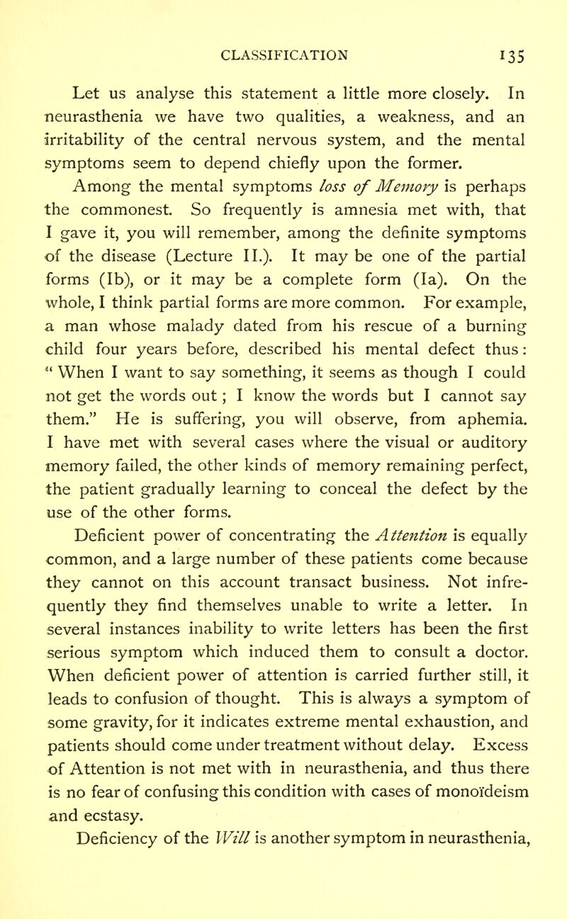 Let us analyse this statement a little more closely. In neurasthenia we have two qualities, a weakness, and an irritability of the central nervous system, and the mental symptoms seem to depend chiefly upon the former. Among the mental symptoms loss of Memory is perhaps the commonest. So frequently is amnesia met with, that I gave it, you will remember, among the definite symptoms of the disease (Lecture II.). It may be one of the partial forms (lb), or it may be a complete form (la). On the whole, I think partial forms are more common. For example, a man whose malady dated from his rescue of a burning child four years before, described his mental defect thus: u When I want to say something, it seems as though I could not get the words out; I know the words but I cannot say them. He is suffering, you will observe, from aphemia. I have met with several cases where the visual or auditory memory failed, the other kinds of memory remaining perfect, the patient gradually learning to conceal the defect by the use of the other forms. Deficient power of concentrating the Attention is equally common, and a large number of these patients come because they cannot on this account transact business. Not infre- quently they find themselves unable to write a letter. In several instances inability to write letters has been the first serious symptom which induced them to consult a doctor. When deficient power of attention is carried further still, it leads to confusion of thought. This is always a symptom of some gravity, for it indicates extreme mental exhaustion, and patients should come under treatment without delay. Excess of Attention is not met with in neurasthenia, and thus there is no fear of confusing this condition with cases of monoi'deism and ecstasy. Deficiency of the Will is another symptom in neurasthenia,