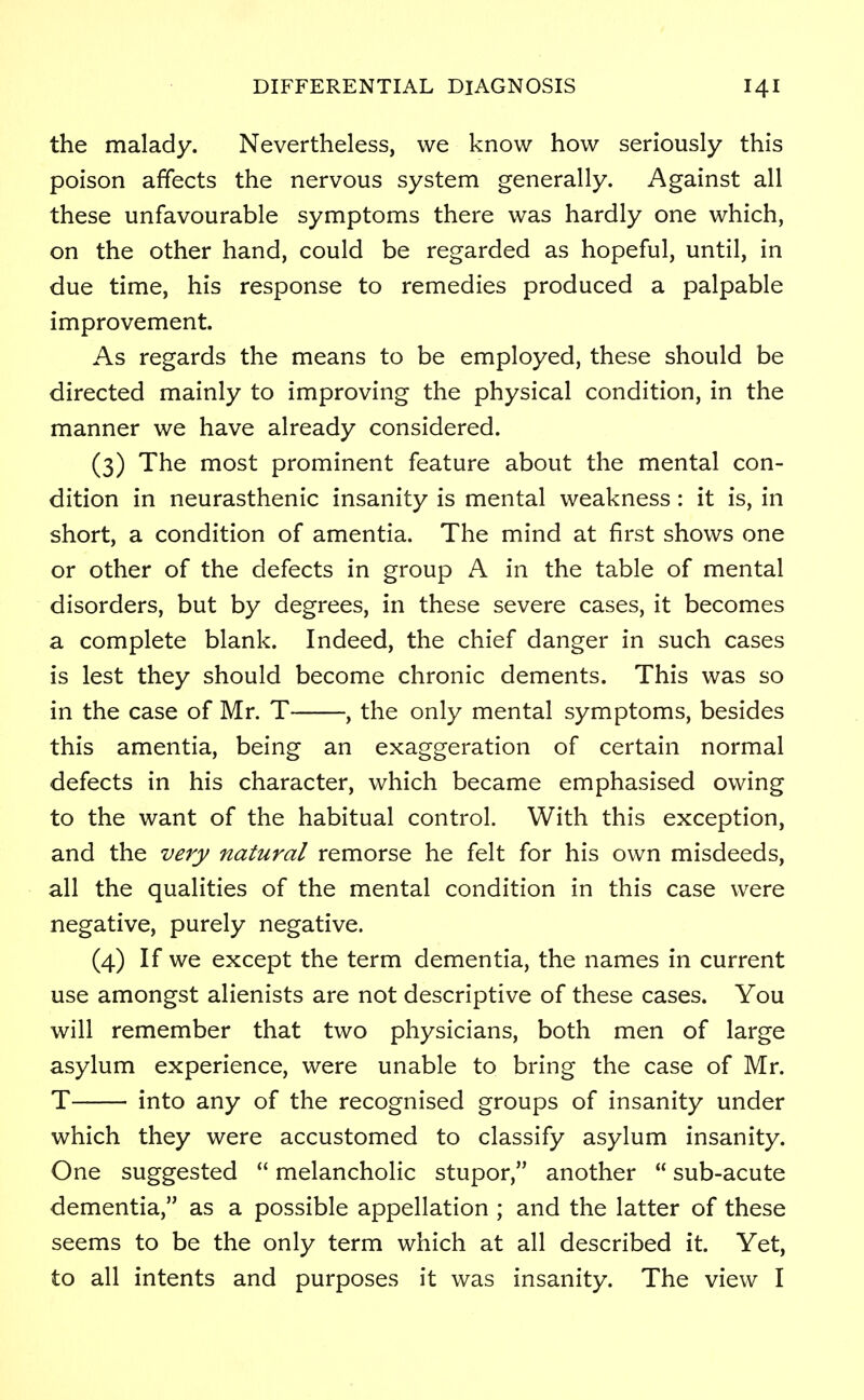 the malady. Nevertheless, we know how seriously this poison affects the nervous system generally. Against all these unfavourable symptoms there was hardly one which, on the other hand, could be regarded as hopeful, until, in due time, his response to remedies produced a palpable improvement. As regards the means to be employed, these should be directed mainly to improving the physical condition, in the manner we have already considered. (3) The most prominent feature about the mental con- dition in neurasthenic insanity is mental weakness : it is, in short, a condition of amentia. The mind at first shows one or other of the defects in group A in the table of mental disorders, but by degrees, in these severe cases, it becomes a complete blank. Indeed, the chief danger in such cases is lest they should become chronic dements. This was so in the case of Mr. T , the only mental symptoms, besides this amentia, being an exaggeration of certain normal defects in his character, which became emphasised owing to the want of the habitual control. With this exception, and the very natural remorse he felt for his own misdeeds, all the qualities of the mental condition in this case were negative, purely negative. (4) If we except the term dementia, the names in current use amongst alienists are not descriptive of these cases. You will remember that two physicians, both men of large asylum experience, were unable to bring the case of Mr. T into any of the recognised groups of insanity under which they were accustomed to classify asylum insanity. One suggested  melancholic stupor, another  sub-acute dementia, as a possible appellation ; and the latter of these seems to be the only term which at all described it. Yet, to all intents and purposes it was insanity. The view I