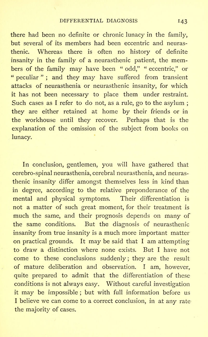 there had been no definite or chronic lunacy in the family, but several of its members had been eccentric and neuras- thenic. Whereas there is often no history of definite insanity in the family of a neurasthenic patient, the mem- bers of the family may have been  odd,  eccentric, or  peculiar  ; and they may have suffered from transient attacks of neurasthenia or neurasthenic insanity, for which it has not been necessary to place them under restraint. Such cases as I refer to do not, as a rule, go to the asylum ; they are either retained at home by their friends or in the workhouse until they recover. Perhaps that is the explanation of the omission of the subject from books on lunacy. In conclusion, gentlemen, you will have gathered that cerebro-spinal neurasthenia, cerebral neurasthenia, and neuras- thenic insanity differ amongst themselves less in kind than in degree, according to the relative preponderance of the mental and physical symptoms. Their differentiation is not a matter of such great moment, for their treatment is much the same, and their prognosis depends on many of the same conditions. But the diagnosis of neurasthenic insanity from true insanity is a much more important matter on practical grounds. It may be said that I am attempting to draw a distinction where none exists. But I have not come to these conclusions suddenly; they are the result of mature deliberation and observation. I am, however, quite prepared to admit that the differentiation of these conditions is not always easy. Without careful investigation it may be impossible ; but with full information before us I believe we can come to a correct conclusion, in at any rate- the majority of cases.