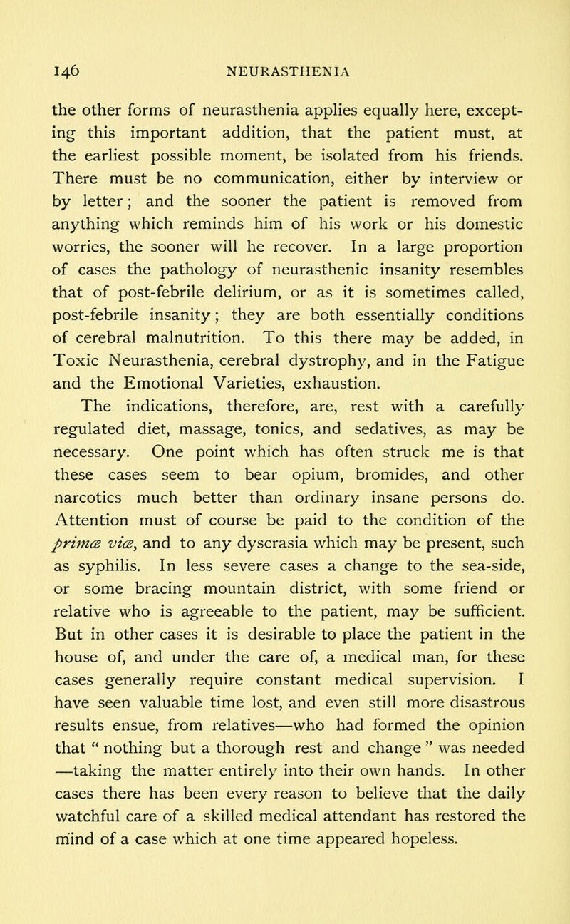 the other forms of neurasthenia applies equally here, except- ing this important addition, that the patient must, at the earliest possible moment, be isolated from his friends. There must be no communication, either by interview or by letter; and the sooner the patient is removed from anything which reminds him of his work or his domestic worries, the sooner will he recover. In a large proportion of cases the pathology of neurasthenic insanity resembles that of post-febrile delirium, or as it is sometimes called, post-febrile insanity; they are both essentially conditions of cerebral malnutrition. To this there may be added, in Toxic Neurasthenia, cerebral dystrophy, and in the Fatigue and the Emotional Varieties, exhaustion. The indications, therefore, are, rest with a carefully regulated diet, massage, tonics, and sedatives, as may be necessary. One point which has often struck me is that these cases seem to bear opium, bromides, and other narcotics much better than ordinary insane persons do. Attention must of course be paid to the condition of the prima vice, and to any dyscrasia which may be present, such as syphilis. In less severe cases a change to the sea-side, or some bracing mountain district, with some friend or relative who is agreeable to the patient, may be sufficient. But in other cases it is desirable to place the patient in the house of, and under the care of, a medical man, for these cases generally require constant medical supervision. I have seen valuable time lost, and even still more disastrous results ensue, from relatives—who had formed the opinion that  nothing but a thorough rest and change  was needed —taking the matter entirely into their own hands. In other cases there has been every reason to believe that the daily watchful care of a skilled medical attendant has restored the mind of a case which at one time appeared hopeless.