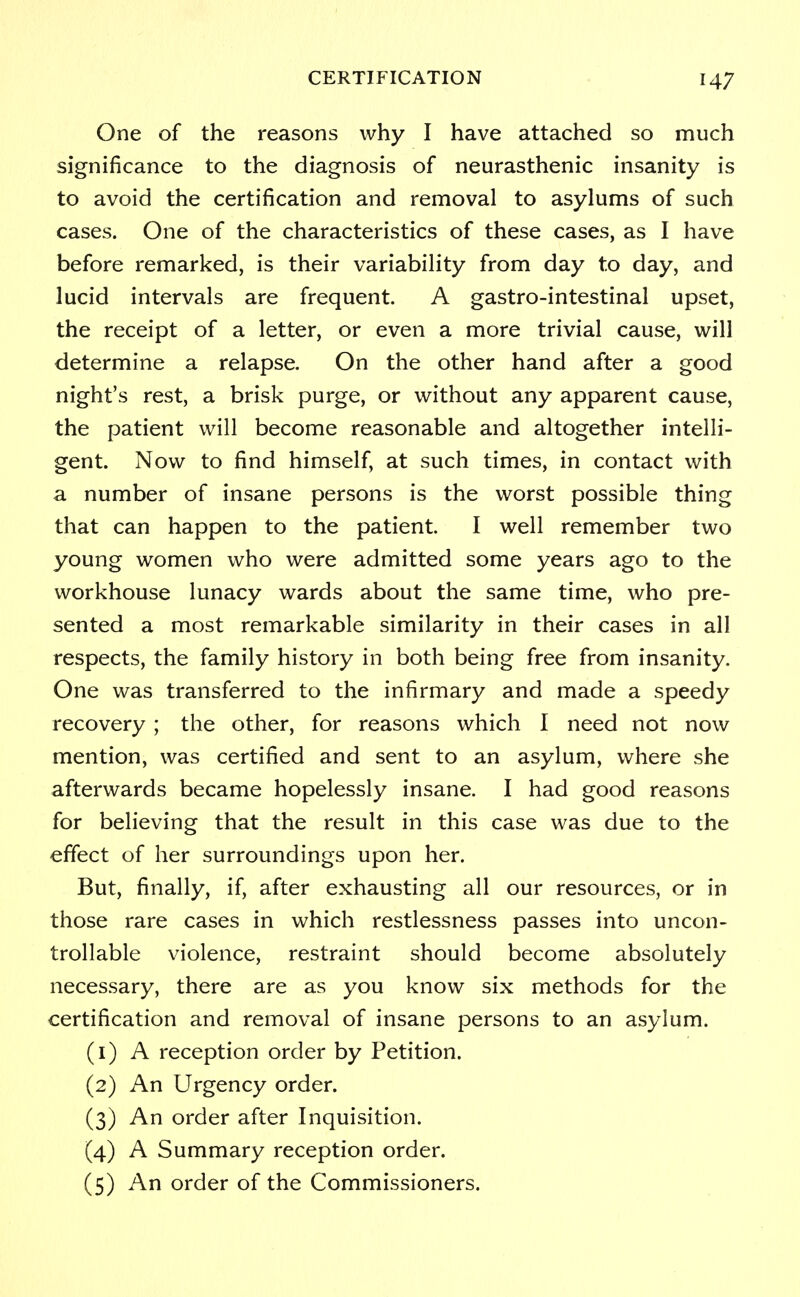 One of the reasons why I have attached so much significance to the diagnosis of neurasthenic insanity is to avoid the certification and removal to asylums of such cases. One of the characteristics of these cases, as I have before remarked, is their variability from day to day, and lucid intervals are frequent. A gastro-intestinal upset, the receipt of a letter, or even a more trivial cause, will determine a relapse. On the other hand after a good night's rest, a brisk purge, or without any apparent cause, the patient will become reasonable and altogether intelli- gent. Now to find himself, at such times, in contact with a number of insane persons is the worst possible thing that can happen to the patient. I well remember two young women who were admitted some years ago to the workhouse lunacy wards about the same time, who pre- sented a most remarkable similarity in their cases in all respects, the family history in both being free from insanity. One was transferred to the infirmary and made a speedy recovery ; the other, for reasons which I need not now mention, was certified and sent to an asylum, where she afterwards became hopelessly insane. I had good reasons for believing that the result in this case was due to the effect of her surroundings upon her. But, finally, if, after exhausting all our resources, or in those rare cases in which restlessness passes into uncon- trollable violence, restraint should become absolutely necessary, there are as you know six methods for the certification and removal of insane persons to an asylum. (1) A reception order by Petition. (2) An Urgency order. (3) An order after Inquisition. (4) A Summary reception order. (5) An order of the Commissioners.