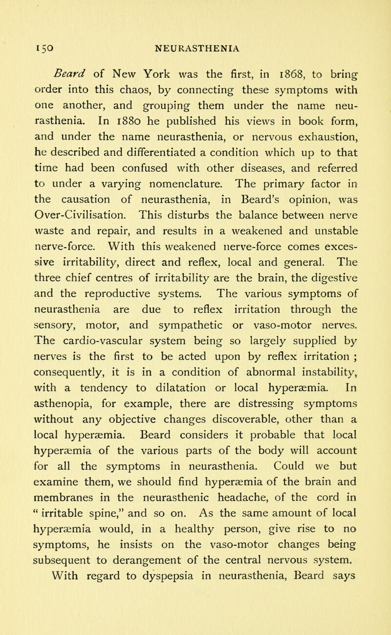 Beard of New York was the first, in 1868, to bring order into this chaos, by connecting these symptoms with one another, and grouping them under the name neu- rasthenia. In 1880 he published his views in book form, and under the name neurasthenia, or nervous exhaustion, he described and differentiated a condition which up to that time had been confused with other diseases, and referred to under a varying nomenclature. The primary factor in the causation of neurasthenia, in Beard's opinion, was Over-Civilisation. This disturbs the balance between nerve waste and repair, and results in a weakened and unstable nerve-force. With this weakened nerve-force comes exces- sive irritability, direct and reflex, local and general. The three chief centres of irritability are the brain, the digestive and the reproductive systems. The various symptoms of neurasthenia are due to reflex irritation through the sensory, motor, and sympathetic or vaso-motor nerves. The cardio-vascular system being so largely supplied by nerves is the first to be acted upon by reflex irritation ; consequently, it is in a condition of abnormal instability, with a tendency to dilatation or local hyperaemia. In asthenopia, for example, there are distressing symptoms without any objective changes discoverable, other than a local hyperaemia. Beard considers it probable that local hyperaemia of the various parts of the body will account for all the symptoms in neurasthenia. Could we but examine them, we should find hyperaemia of the brain and membranes in the neurasthenic headache, of the cord in  irritable spine, and so on. As the same amount of local hyperaemia would, in a healthy person, give rise to no symptoms, he insists on the vaso-motor changes being subsequent to derangement of the central nervous system. With regard to dyspepsia in neurasthenia, Beard says