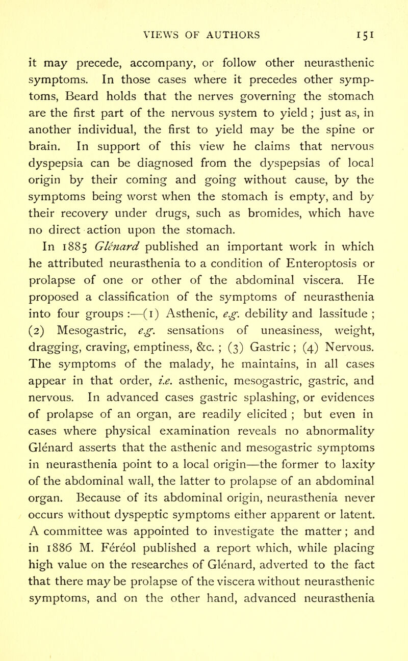 it may precede, accompany, or follow other neurasthenic symptoms. In those cases where it precedes other symp- toms, Beard holds that the nerves governing the stomach are the first part of the nervous system to yield ; just as, in another individual, the first to yield may be the spine or brain. In support of this view he claims that nervous dyspepsia can be diagnosed from the dyspepsias of local origin by their coming and going without cause, by the symptoms being worst when the stomach is empty, and by their recovery under drugs, such as bromides, which have no direct action upon the stomach. In 1885 Glenard published an important work in which he attributed neurasthenia to a condition of Enteroptosis or prolapse of one or other of the abdominal viscera. He proposed a classification of the symptoms of neurasthenia into four groups :—(1) Asthenic, e.g. debility and lassitude ; (2) Mesogastric, e.g. sensations of uneasiness, weight, dragging, craving, emptiness, &c. ; (3) Gastric ; (4) Nervous. The symptoms of the malady, he maintains, in all cases appear in that order, i.e. asthenic, mesogastric, gastric, and nervous. In advanced cases gastric splashing, or evidences of prolapse of an organ, are readily elicited ; but even in cases where physical examination reveals no abnormality Glenard asserts that the asthenic and mesogastric symptoms in neurasthenia point to a local origin—the former to laxity of the abdominal wall, the latter to prolapse of an abdominal organ. Because of its abdominal origin, neurasthenia never occurs without dyspeptic symptoms either apparent or latent. A committee was appointed to investigate the matter; and in 1886 M. Fereol published a report which, while placing high value on the researches of Glenard, adverted to the fact that there may be prolapse of the viscera without neurasthenic symptoms, and on the other hand, advanced neurasthenia