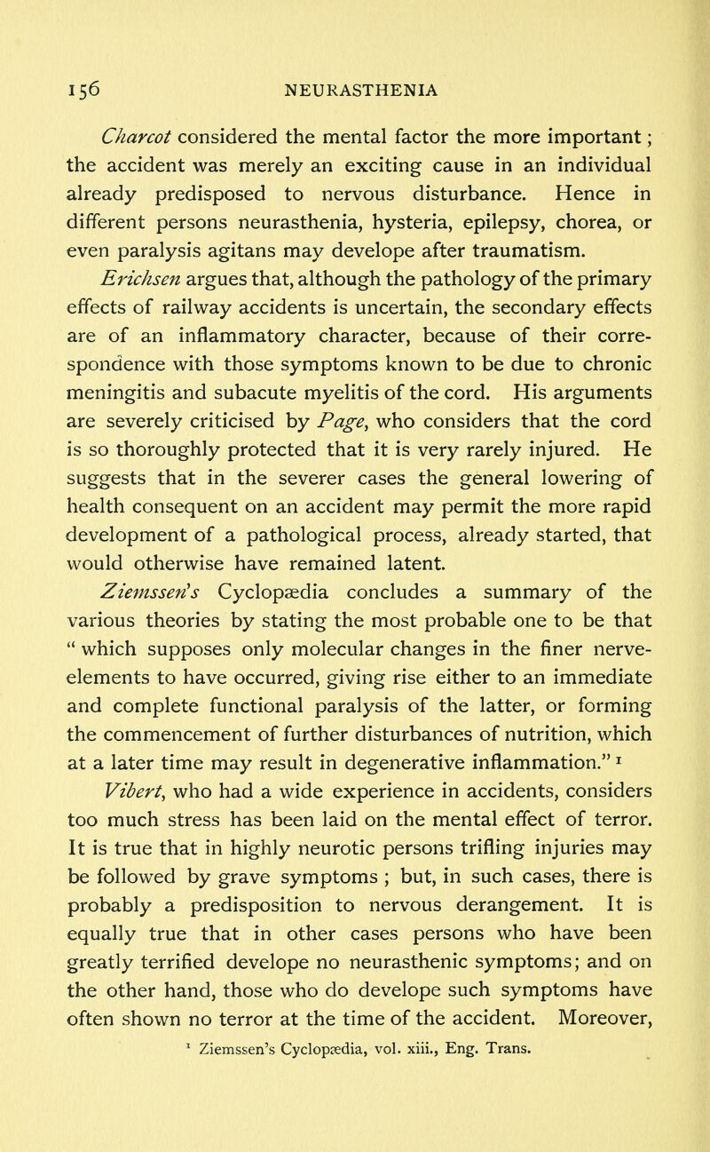 Charcot considered the mental factor the more important; the accident was merely an exciting cause in an individual already predisposed to nervous disturbance. Hence in different persons neurasthenia, hysteria, epilepsy, chorea, or even paralysis agitans may develope after traumatism. Erichsen argues that, although the pathology of the primary effects of railway accidents is uncertain, the secondary effects are of an inflammatory character, because of their corre- spondence with those symptoms known to be due to chronic meningitis and subacute myelitis of the cord. His arguments are severely criticised by Page, who considers that the cord is so thoroughly protected that it is very rarely injured. He suggests that in the severer cases the general lowering of health consequent on an accident may permit the more rapid development of a pathological process, already started, that would otherwise have remained latent. Ziemsseris Cyclopaedia concludes a summary of the various theories by stating the most probable one to be that  which supposes only molecular changes in the finer nerve- elements to have occurred, giving rise either to an immediate and complete functional paralysis of the latter, or forming the commencement of further disturbances of nutrition, which at a later time may result in degenerative inflammation. 1 Vibert, who had a wide experience in accidents, considers too much stress has been laid on the mental effect of terror. It is true that in highly neurotic persons trifling injuries may be followed by grave symptoms ; but, in such cases, there is probably a predisposition to nervous derangement. It is equally true that in other cases persons who have been greatly terrified develope no neurasthenic symptoms; and on the other hand, those who do develope such symptoms have often shown no terror at the time of the accident. Moreover, 1 Ziemssen's Cyclopaedia, vol. xiii., Eng. Trans.