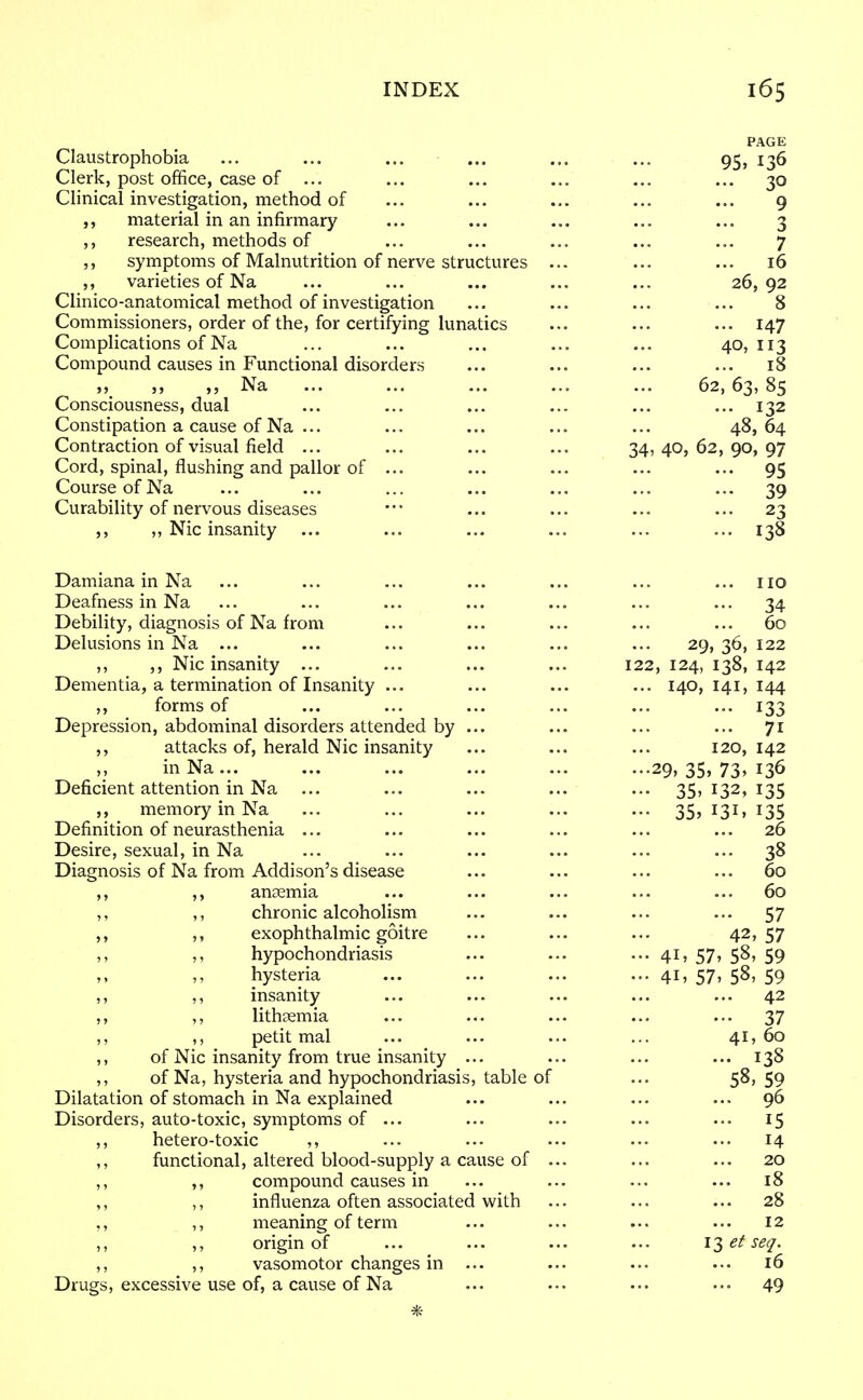 PAGE Claustrophobia ... ... ... ... ... ... 95, 136 Clerk, post office, case of ... ... ... ... ... ... 30 Clinical investigation, method of ... ... ... ... ... 9 material in an infirmary ... ... ... ... ... 3 research, methods of ... ... ... ... ... 7 ,, symptoms of Malnutrition of nerve structures ... ... ... 16 ,, varieties of Na ... ... ... ... ... 26,92 Clinico-anatomical method of investigation ... ... ... ... 8 Commissioners, order of the, for certifying lunatics ... ... ... 147 Complications of Na ... ... ... ... ... 40,113 Compound causes in Functional disorders ... ... ... ... 18 „ „ Na ... ... ... ... ... 62,63,85 Consciousness, dual ... ... ... ... ... ... 132 Constipation a cause of Na ... ... ... ... ... 48,64 Contraction of visual field ... ... ... ... 34,40,62,90,97 Cord, spinal, flushing and pallor of ... ... ... ... ... 95 Course of Na ... ... ... ... ... ... ... 39 Curability of nervous diseases ••• ... ... ... ... 23 ,, ,, Nic insanity ... ... ... ... ... ... 138 Damiana in Na ... ... ... ... ... ... ... no Deafness in Na ... ... ... ... ... ... ... 34 Debility, diagnosis of Na from ... ... ... ... ... 60 Delusions in Na ... ... ... ... ... ... 29, 36, 122 ,, ,, Nic insanity ... ... ... ... 122, 124, 138, 142 Dementia, a termination of Insanity ... ... ... ... 140,141,144 ,, forms of ... ... ... ... ... ... 133 Depression, abdominal disorders attended by ... ... ... ... 71 ,, attacks of, herald Nic insanity ... ... ... 120, 142 inNa... ... ... ' ... ... ...29, 35, 73, 136 Deficient attention in Na ... ... ... ... ... 35.132,135 ,, memory inNa ... ... ... ... ... 35, 131, 135 Definition of neurasthenia ... ... ... ... ... ... 26 Desire, sexual, in Na ... ... ... ... ... ... 38 Diagnosis of Na from Addison's disease ... ... ... ... 60 ,, ,, anaemia ... ... ... ... ... 60 ,, ,, chronic alcoholism ... ... ... ... 57 ,, ,, exophthalmic goitre ... ... ... 42, 57 ,, ,, hypochondriasis ... ... ... 41, 57, 58, 59 hysteria ... ... ... ... 41, 57, 58, 59 ,, ,, insanity ... ... ... ... ... 42 ,, ,, lithaemia ... ... ... ... ... 37 ,, petit mal ... ... ... ... 41,60 ,, of Nic insanity from true insanity ... ... ... ... 138 ,, of Na, hysteria and hypochondriasis, table of ... 5&> 59 Dilatation of stomach in Na explained ... ... ... ... 96 Disorders, auto-toxic, symptoms of ... ... ... ... ... 15 ,, hetero-toxic ,, ... ... ... ... ... 14 ,, functional, altered blood-supply a cause of ... ... ... 20 ,, ,, compound causes in ... ... ... ... 18 ,, ,, influenza often associated with ... ... ... 28 ,, ,, meaning of term ... ... ... ... 12 ,, ,, origin of ... ... ... ... i^etseq. ,, ,, vasomotor changes in ... ... ... ... 16 Drugs, excessive use of, a cause of Na ... ... ... ... 49 *