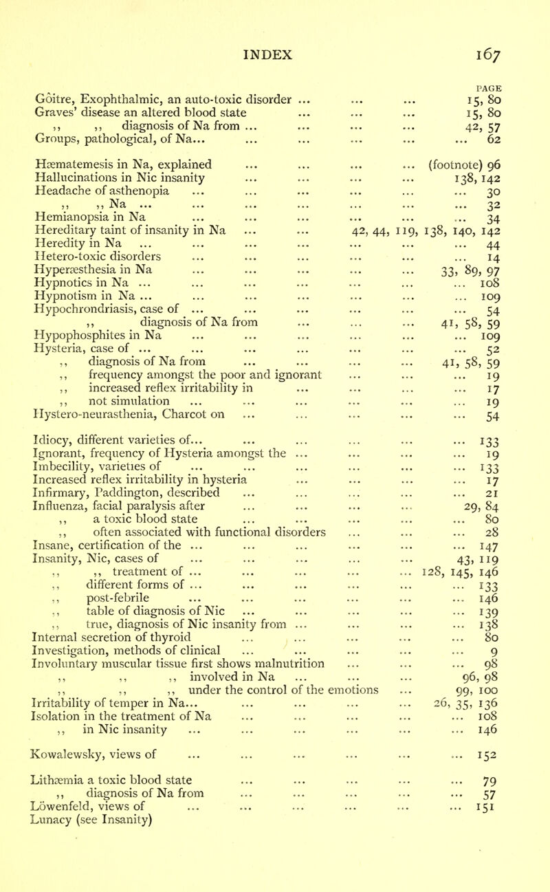 PAGE Goitre, Exophthalmic, an auto-toxic disorder ... ... ... 15, 80 Graves'disease an altered blood state ... ... ... 15,80 ,, ,, diagnosis of Na from ... ... ... ... 42, 57 Groups, pathological, of Na... ... ... ... ... ... 62 Hrematemesis in Na, explained ... ... ... ... (footnote) 96 Hallucinations in Nic insanity ... ... ... ... 138,142 Headache of asthenopia ... ... ... ... ... ... 30 „ Na ... ... ... ... ... ... ... 32 Hemianopsia in Na ... ... ... ... ... ... 34 Hereditary taint of insanity in Na ... ... 42,44, 119, 138, 140, 142 Heredity in Na ... ... ... ... ... ... ... 44 Hetero-toxic disorders ... ... ... ... ... ... 14 Hyperesthesia in Na ... ... ... ... ... 33, 89,97 Hypnotics in Na ... ... ... ... ... ... ... 108 Hypnotism in Na ... ... ... ... ... ... ... 109 Hypochrondriasis, case of ... ... ... ... ... ... 54 ,, diagnosis of Na from ... ... ... 41, 58,59 Hypophosphites in Na ... ... ... ... ... ... 109 Hysteria, case of ... ... ... ... ... ... ... 52 ,, diagnosis of Na from ... ... ... ... 41,58,59 ,, frequency amongst the poor and ignorant ... ... ... 19 ,, increased reflex irritability in ... ... ... ... 17 not simulation ... ... ... ... ... ... 19 Hystero-neurasthenia, Charcot on ... ... ... ... ... 54 Idiocy, different varieties of... ... ... ... ... ... 133 Ignorant, frequency of Hysteria amongst the ... ... ... ... 19 Imbecility, varieties of ... ... ... ... ... 133 Increased reflex irritability in hysteria ... ... ... ... 17 Infirmary, Paddington, described ... ... ... ... ... 21 Influenza, facial paralysis after ... ... ... ... 29,84 ,, a toxic blood state ... ... ... ... ... 80 ,, often associated with functional disorders ... ... ... 28 Insane, certification of the ... ... ... ... ... ... 147 Insanity, Nic, cases of ... ... ... ... ... 43,119 ., ,, treatment of ... ... ... ... ... 128, 145, 146 ,, different forms of ... ... ... ... ... ... 133 ,, post-febrile ... ... ... ... ... ... 146 ,, table of diagnosis of Nic ... ... ... ... ... 139 ,, true, diagnosis of Nic insanity from ... ... ... ... 138 Internal secretion of thyroid ... ... ... ... ... 80 Investigation, methods of clinical ... ... ... ... ... 9 Involuntary muscular tissue first shows malnutrition ... ... ... 98 ,, ,, ,, involved in Na ... ... ... 96,98 ,, ,, ,, under the control of the emotions ... 99, 100 Irritability of temper in Na... ... ... ... ... 26, 35, 136 Isolation in the treatment of Na ... . .. ... ... ... 108 ,, in Nic insanity ... ... ... ... ... ... 146 Kowalewsky, views of ... ... ... ... ... ... 152 Lithaemia a toxic blood state ... ... ... ... ... 79 ,, diagnosis of Na from ... ... ... ... ... 57 Lowenfeld, views of ... ... ... ... ... ... 151 Lunacy (see Insanity)