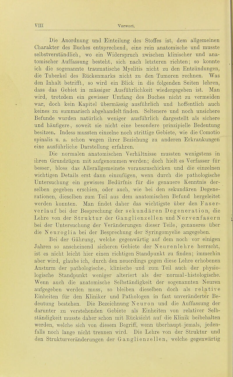 Die Anordnung und Einteilung des Stoffes ist, dem allgemeinen Charakter des Buches entsprecbend, eine rein anatomische und musste selbstverstandlich, wo ein Widerspruch zwischen klinischer und ana- tomischer Auffassung besteht, sicb nach letzteren rich ten; so konnte ich die sogenannte traumatische Myelitis nicbt zu den Entziindungeu, die Tuberkel des Riickenmarks nicbt zu den Tumoren rechnen. Was den Inhalt betrifft, so wird ein Blick in die folgenden Seiten lehren, dass das Gebiet in massiger Ausfiihrlichkeit wiedergegeben ist. Man wird, trotzdem ein gewisser Umfang des Bucbes nicbt zu vermeiden war, docb kein Kapitel iiberrnassig ausfiibrlicb und boffentlicb aucb keines zu summariscb abgebandelt finden. Seltenere und nocb unsicbere Befunde wurden natiirlicb weniger ausfiihrlicb dargestellt als sicbere und baufigere, soweit sie nicbt eine besondere prinzipielle Bedeutung besitzen. Indess niussten einzelne nocb strittige Gebiete, wie die Comotio spinalis u. a. scbon wegen ibrer Beziebung zu anderen Erkrankungen eine ausfiibrliche Darstellung erfabren. Die normalen anatomischen Verhaltnisse mussten wenigstens in ibren Grundzugen mit aufgenommen werden; docb hielt es Yerfasser fiir besser, bloss das AlleraUgeraeinste vorauszuscbicken und die einzelnen wicbtigen Details erst dann einzufiigen, wenn durcb die patbologische Untersucbung ein gewisses Bediirfnis fiir die genauere Kenntnis der- selben gegeben erscbien, oder aucb, wie bei den sekundaren Degene- rationen, dieselben zum Teil aus dem anatomiscben Befund kergeleitet werden konnten. Man findet daber das wicbtigste iiber den Faser- verlauf bei der Besprecbung der sekundaren Degeneration, die Lebre von der Struktur der Ganglienzellen und Nervenfasern bei der Untersucbung der Veranderungen dieser Teile, genaueres iiber die Neuroglia bei der Besprecbung der Syringomyelic angegeben. Bei der Gahrung, welcbe gegenwartig auf dem nocb vor einigen Jabren so anscbeinend sicberen Gebiete der Neurenlehre herrscht. ist es nicbt leicht bier einen ricbtigen Standpunkt zu finden; immerbin aber wird, glaube icb, durcb den neuerdings gegen diese Lebre erbobenen Ansturin der patbologische, kliniscbe und zum Teil aucb der pbysio- logische Standpunkt weniger alteriert als der normal -histologische. Wenn aucb die anatomische Selbstiindigkeit der sogenannten Neuren aufgegeben werden muss, so bleiben dieselben docb als relative Einheiten fiir den Kliniker und Pathologen in fast unveranderter Be- deutung bestehen. Die Bezeichnung Neuron und die Auffassung der darunter zu verstehenden Gebiete als Einheiten von relativer Selb- standigkeit musste daber scbon mit Biicksicbt auf die Klinik beibebalten werden, welche sich von diesem Begriff, wenn iiberbaupt jemals, jeden- falls nocb lange nicbt trennen wird. Die Lehre von der Struktur iind den Strukturveranderungen der Ganglienzellen, welche gegenwartig