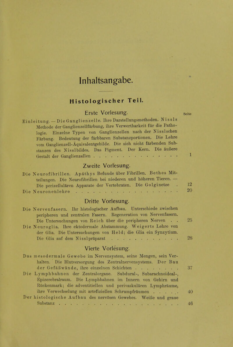 Inhaltsangabe. Histologischer Teil. Erste Vorlesung. Seite Einleitung. — Die Ganglienzelle. Ihre Darstellungsmethoden. Nissls Methode der Ganglienzellfiirbung, ihre Verwertbarkeit Mr die Patho- logie. Einzelne Typen von Ganglienzellen nach der Nisslschen Farbung. Bedeutung der fSxbbaren Substanzportionen. Die Lehre vom Ganglienzell-Aquivalentgebilde. Die eich nicht farbenden Sub- stanzen des Nisslbildes. Das Pigment. Der Kern. Die aufiere Gestalt der Ganglienzellen 1 Zweite Vorlesung. Die Neurofibrillen. Apslthys Befunde iiber Fibrillen. Bethes Mit- teilungen. Die Neurofibrillen bei niederen und hoheren Tieren. — Die perizellularen Apparate der Vertebraten. Die Golginetze . 12 Die Neuronehlehre 20 Dritte Vorlesung. Die Nervenfasern. Ihr histologischer Aufbau. Unterschiede zwischen peripheren und zentl-alen Fasern. Regeneration von Nervenfasern, Die Untersuchungen von Reich iiber die peripheren Nerven . . 25 Die Neuroglia. Ihre ektodermale Abstammung. Weigerts Lehre von der Glia. Die Untersuchungen von Held; die Glia ein Synzytium. Die Glia auf dem Nisslpraparat 28 Vierte Vorlesung. Das mesodermale Gewebe im Nervensystem, seine Mengen, sein Ver- halten. Die Blutversorgung des Zentralnervensystems. Der Bau der Gefafiwande, ihre einzelnen Schichten 37 Die Lymphbahnen der Zentralorgane. Subdural-, SubarachnoideaJ-, Epizerebralraum. Die Lymphbahnen im Innern von Gehirn und Riickenmark; die adventitiellen und perivaskularen Lymphraume, ihre Verwechselung mit artefiziellen Schrumpfraumen ..... 40 Der histologische Aufbau des nervOsen Gewebes. WeiBe und graue Substanz 46