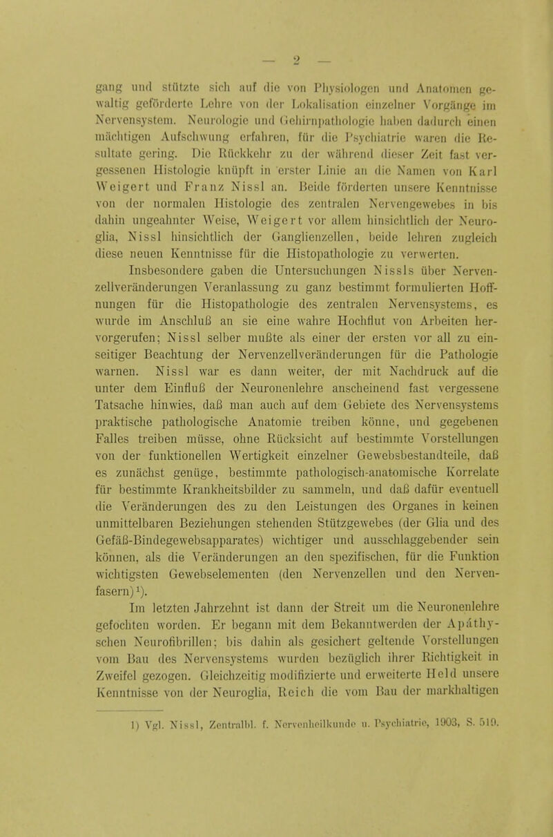 gang uikI stiitzte sicli aiif die von Pliysiologen iind Anatomen ge- waltig getonlerte Lclire von (k\r Lokalisation cinzelner Vorgange ini Nervensystem. Neurologic und (jchirniiutiiologie lialten dadurcli einen niiichtigen Aufscliwiing crfaliren, fiir die Psycliiatrie waren die Re- sultate gering. Die Riickkelir /n der wiilirond dieser Zeit fast ver- gessenen Histologic kniipft in eister Liiiie an die Nanien von Karl Weigert und Franz Nissl an. Beide forderten unsere Kenntnisse von der nornialen Histologic des /entralen Nervengewebes in bis daliin ungeabnter Weise, Weigert vor alleni hinsicbtlicb der Neuro- glia, Nissl binsichtlich der Ganglienzellen, beide lebren zugleicb diese neuen Kenntnisse fiir die Histopatbologie zu verwerten. Insbesondere gaben die Untersucluingen Nissls uber Nerven- zellverauderungen Veranlassung zu ganz bestimmt formulierten Hotf- nungen fiir die Histopatbologie des zentralen Nervensystems, es wurde im AnscbluB an sic eine wabre HocbHut von Arbeiten her- vorgerufen; Nissl selber mufite als einer der ersten vor all zu ein- seitiger Beachtung der Nervenzellveriinderungen fiir die Patbologie warnen. Nissl war es dann weiter, der niit Nacbdruck auf die unter dera EinfiuB der Neuronenlebre auscbeinend fast vergessene Tatsache binwies, da6 man audi auf dem Gebiete des Nervensystems praktiscbe patbologiscbe Anatomic treiben konne, und gegebenen Falles treiben miisse, obne Riicksicbt auf bcstimnite Vorstellungen von der funktionellen Wertigkeit einzelner Gewebsbcstandteile, da6 es zunacbst geniige, bestiramte patbologiscb-anatomiscbe Korrelate fiir bestimmte Krankbeitsbilder zu sammeln, und cIslB dafiir evcntuell die Veranderungen des zu den Leistungen des Organes in keinen unmittelbaren Beziebungen stebenden Stiitzgewebes (der Glia und des GefaB-Bindegewebsapparates) wicbtiger und ausscblaggebender sein konnen, als die Veranderungen an den spczifiscben, fur die Funktion wicbtigsten Gewebselementen (den Nervenzellen und den Nerven- fasern) i). Im letzten Jabrzebnt ist dann der Streit um die Neuronenlebre gefocbten worden. Er bcgann mit dem Bekanntwcrden der Apatby- scben Neurofibrillen; bis dabin als gesicbert geltende Vorstellungen vom Bau des Nervensystems wurden beziiglicb ibrer Ricbtigkeit in Zweifcl gezogen. Gleicbzeitig modifizierte und erwcitertc Hold unsere Kenntnisse von der Neuroglia, Reicb die vom Bau der markbaltigcn 1) Vgl. Nissl, Zentrallil. f. Ncrvonlicillunide u. Psycliialrio, 1903, S. 519.