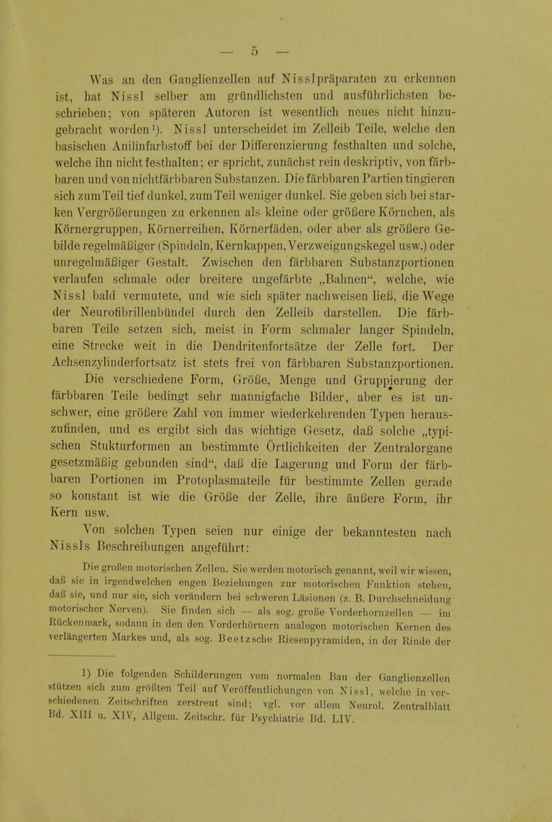 Was an den Ganglicnzcllen auf Nisslpraparaten zu cikcnnen ist, hat Nissl selber am griindliclisten und ausfiilirlichsten be- schrieben; von spiiteren Autorcn ist wesentlicli neues nicht liinzu- gebracht wonlen'). Nissl iinterscheidet im Zelleib Telle, welche den basisclien Anilinfarbstoff bei der Differenzierung festlialten und solche, welche ihn nicht festlialten; er spricht, zunachst rein deskriptiv, von farb- baren und von nichtfiirbbaren Substanzen. Die fiirbbaren Partien tingieren sich ziimTeil tief dunkel, zumTeil weniger dunkel. Sie geben sich bei star- ken VergroBerungen zu erkennen als kleine oder groBere Kornchen, als Kornergruppen, Konierreihen, Kornerfaden, oder aber als groBere Ge- bilde regelinafiiger (Spindeln, Kernkappen, Verzweigungskegel usw.) oder unregelmaBiger Gestalt. Zwischen den farbbaren Substanzportionen verlaufen schniale oder breitere ungefarbte „Bahnen, welche, wie Nissl bald vermutete, und wie sich spiiter nachw^eisen lieB, dieWege der Neui-ofibi-illenbiindel durch den Zelleib darstellen. Die farb- baren Teile setzen sich, nieist in Form schnialer langer Spindeln, eine Strecke weit in die Dendritenfortsatze der Zelle fort. Der Achsenzylinderfortsatz ist stets frei von farbbaren Substanzportionen. Die verschiedene Form, GroBe, Menge und Gruppierung der fai-bbai-en Teile bedingt sehr mannigfache Bilder, aber es ist un- schwer, eine groBere Zahl von iramer wiederkehrenden Typen heraus- zufinden, und es ei-gibt sich das wichtige Gesetz, daB solche „typi- schen Stukturformen an bestimmte Ortlichkeiten der Zentralorgane gesetzmaBig gebunden sind, daB die Lagerung und Form der farb- baren Portionen im Protoplasmateile fiir bestinimte Zellen gei-ade so konstant ist wie die GroBe der Zelle, ihre auBere Form, ihr Kern usw. Von solchen Typen seien nur einige der bekanntesten nach Nissls Beschreibungen angefiihrt: Die groBen niotorischen Zellen. Sie werdon motorisch genannt, wcil wir wissen, daB sie in irgendwelolien engen Bcziehungen ziir motorischen Fiinktion stehen, daB sie, und nur sie, sich veriindern bei scbweren Lflsionen (z. B. Durchschneidung motorischer Nerven). Sie findcn sicli — als sog. groBe Vorderliornzellen — ini Kiickenrnark, sodann in den den VorderliOrnern analogen motorischen Kernen des verlangerten Markes und, als sog. Beetzsche Riesenpyramiden, in der Rinde der 1) Die folgenden Schildorungon vom normalon Ban der Ganglienzellen stiitzen sich znm griifiten Teil auf VerOffentlichungcn von Nissl, welche in ver- schiedenen Z.iitschriften zerstreut sind; vgl. vor allem Neurol. Zentralblatt Bd. XIII u. XIV, Allgeni. Zeitschr. fiir Psychiatric Bd. LIV.