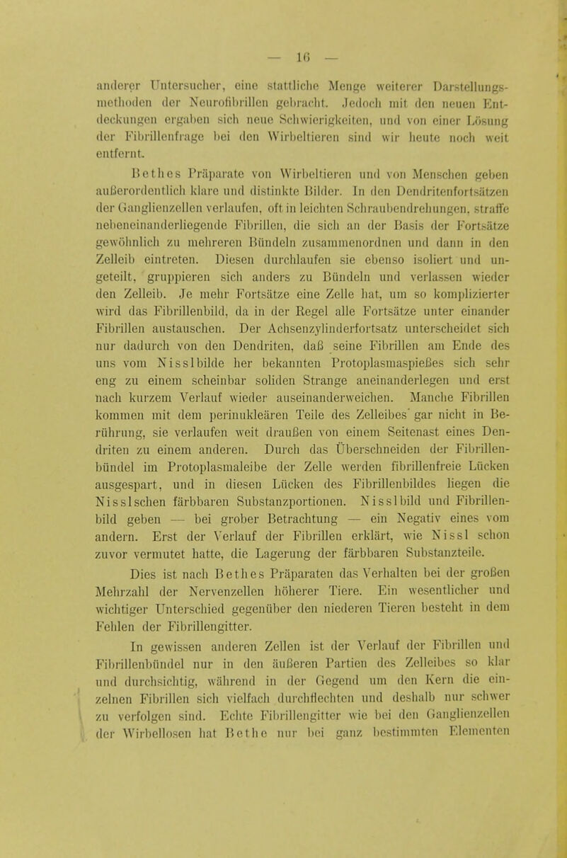 — l(i — anderer Uiitersuclier, cine stattliclift Meiii,'o weileier Daistelluiigs- luetlioden der Neurolibiilleii gebradil. Jedocli mil den iieuen ICiit- deckungen ergaben sich neue Sclnvierigkeiten, iind von einer Losung der Fibrillenfrage bei den Wirbeltieren sind wir heute iioch weit entfernt. 15otlies ?r;ii)aratc von Wirl)cltiorc'ii nnd von Mcnschen geben auBerordentlicli klare nnd distiidite Bilder. In den Dondritenfortsatzen der Ganglienzcllen verlaiifen, oft in leichtcn Schraubendreliungcn. straffe nebeneinanderliegende Fibrilleii, die sicli an der Basis der Fortsatze gewohnlicli zu mehreren Biindeln znsamnienordnen und dann in den Zelleib eintreten. Diesen durchlaufen sie ebenso isoliert und un- geteilt, gruppieren sich anders zu Biindeln und verlassen wiedcr den Zelleib. Je mehr Fortsatze eine Zelle hat, um so komjjlizierter wird das Fibrillenbild, da in der Kegel alle Fortsatze unter einander Fibrillen austausclien. Der Achsenzylinderfortsatz unterscheidet sich nur dadurch von den Dendriten, da6 seine Fil)rillen am Ende des uns vom Nisslbilde her bekannten ProtoplasmaspieBes sich sehr eng zu eineni scheinbar soliden Strange aneinanderlegen und erst nach kurzem Verlauf wieder auseinanderweiclien. Manche Fibrillen kommen mit dem perinukleiiren Teile des Zelleibes' gar nicht in Be- riihrung, sie verlaufen weit draul^en von einem Seitenast eines Den- driten zu einem anderen. Durch das Ubersclineiden der Filjrillen- biindel im Pi-otoplasmaleibe der Zelle werden fibrillenfreie Liicken ausgespart, und in diesen Liicken des Fibrillenbildes liegen die Nisslschen farbbaren Substanzportionen. Nisslbild und Fibrillen- bild geben — bei grober Betrachtung — ein Negativ eines vom andern. Erst der Verlauf der Fibrillen erklart, wie Nissl schon zuvor vermutet hatte, die Lagerung der fai-bljaren Sul)stanzteilc. Dies ist nach Bethes Praparaten das Verhalten bei der groBen Mehrzahl der Nervenzellen hoherer Tiere. Ein wesentlicher und wichtiger Unterschied gegeniiber den niederen Tieren l)cstelit in dem Pehlen der Fibrillengitter. In gewissen anderen Zellen ist der Verlauf der Fibrillen und Fibrillenbiindel nur in den iiulSeren Partien des Zelleibes so klar und durchsichtig, wahrend in der Gegend um den Kern die ein- zelnen Fibrillen sich vielfach durchflechten und deshalb nur schwer zu verfolgen sind. Eclitc Fibrillengitter wie bei den Ganglienzollon der Wirbellosen hat Botho nur bei ganz bcstimniten Elenicntcn