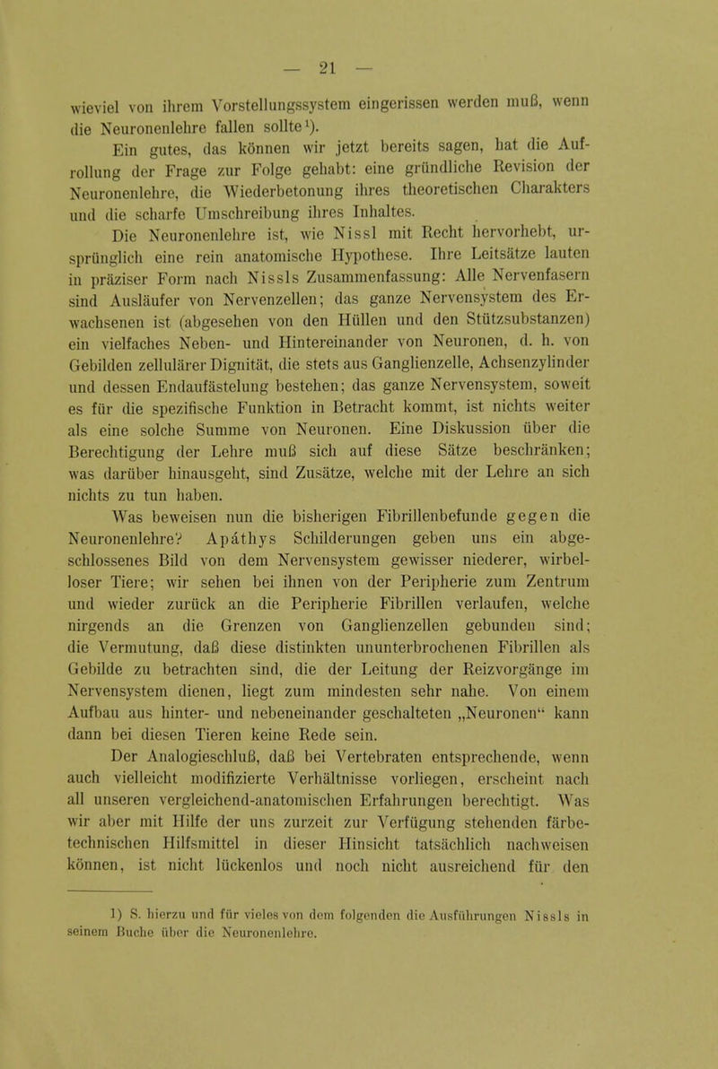 wieviel von ihrem Vorstellung.ssystem eingerissen wertlen inuB, wenn die Neuronenlehre fallen solltei). Ein gutes, das konnen wir jetzt bereits sagen, hat die Auf- rollung dcr Frage zur Folge geliabt: eine grundliclie Revision der Neuronenlehre, die Wiederbetonung ihres theoretischen Cliarakters imd die scharfe Umschreibung ihres Inhaltes. Die Neuronenlehre ist, wie Nissl mit Recht hervorhebt, ur- spriinglich eine rein anatomische Hypothese. Ihre Leitsatze lauten iu praziser Form nach Nissls Zusammenfassung: Alle Nervenfasern sind Auslaufer von Nervenzellen; das ganze Nervensystem des Er- wachsenen ist (abgesehen von den HuUen und den Stutzsubstanzen) ein vielfaches Neben- und Hintereinander von Neuronen, d. h. von Gebilden zellularer Dignitat, die stets aus Ganglienzelle, Achsenzylinder und dessen Endaufastelung bestehen; das ganze Nervensystem, soweit es fur die spezifische Funktion in Betracht kommt, ist nichts weiter als eine solche Summe von Neuronen. Eine Diskussion uber die Berechtigung der Lehre muB sich auf diese Satze beschranken; was dariiber hinausgeht, sind Zusatze, welclie mit der Lehre an sich nichts zu tun haben. Was beweisen nun die bisherigen Fibrillenbefunde gegen die NeuronenlehreV Apathys Schilderungen geben uns ein abge- schlossenes Bild von dem Nervensystem gewisser niederer, wirbel- loser Tiere; wir sehen bei ihnen von der Peripherie zum Zentrum und wieder zuriick an die Peripherie Fibrillen verlaufen, welche nirgends an die Grenzen von Ganglienzellen gebunden siiul; die Vermutung, daB diese distinkten ununterbrochenen Fibrillen als Gebilde zu betrachten sind, die der Leitung der Reizvorgange im Nervensystem dienen, liegt zum raindesten sehr nahe. Von einem Aufbau aus liinter- und nebeneinander geschalteten „Neuronen kann dann bei diesen Tieren keine Rede sein. Der AnalogieschluB, daB bei Vertebraten entsprechende, wenn auch vielleicht modifizierte Verhaltnisse vorliegen, erscheint nach all unseren vergleichend-anatomischen Erfahrungcn berechtigt. Was wir aber mit Ililfe der uns zurzeit zur Verfiigung stehenden farbe- technischen Hilfsmittel in dieser Hinsicht tatsaclilich nachweisen konnen, ist nicht liickenlos und nocli nicht ausreichend fur den 1) S. liierzu und fiir vicles von dcm folgenden die Aiisfiilirungen Nissls in seinem Buche iiber die Neuronenlehre.