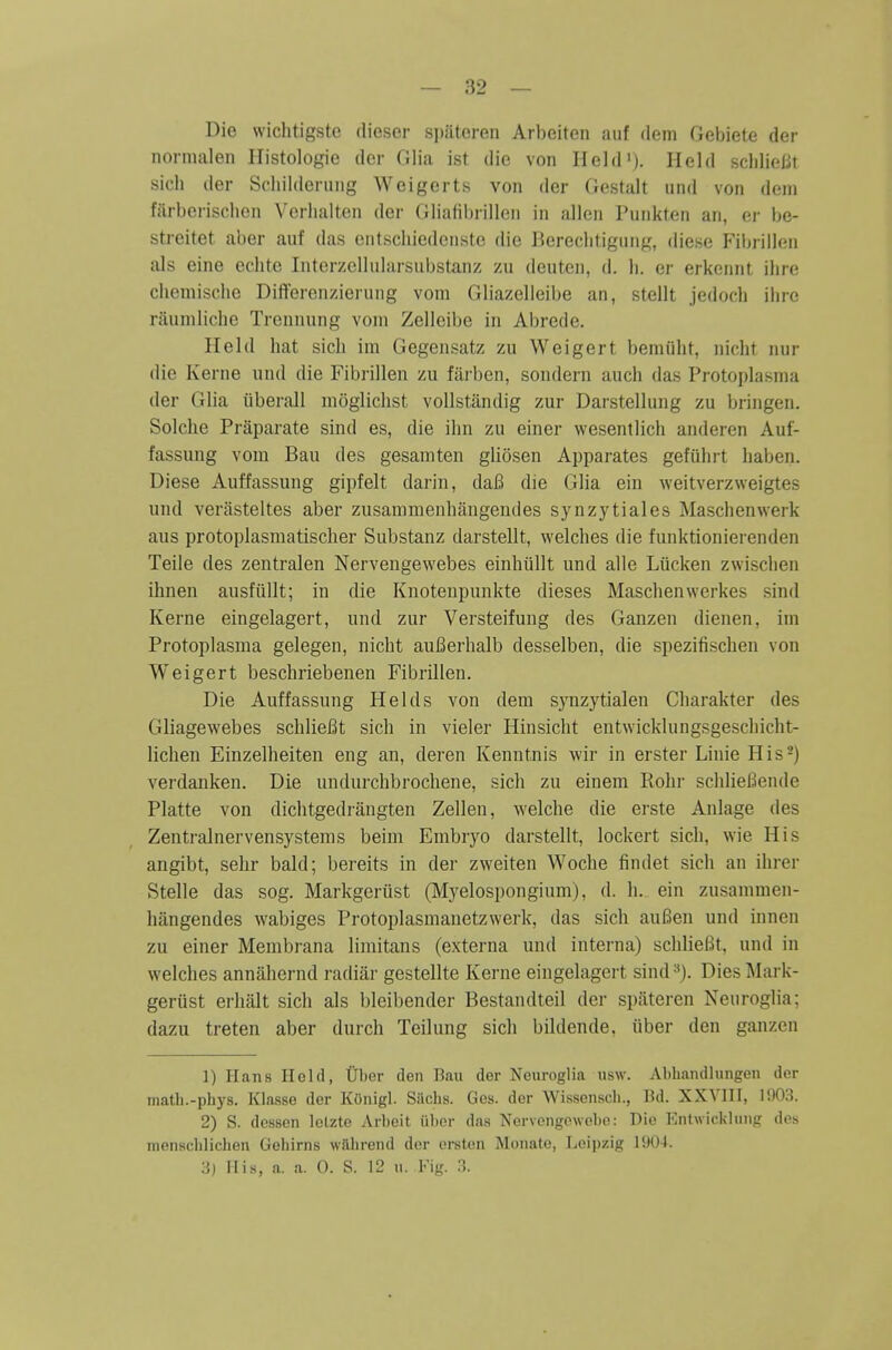 Die wiclitigste diesor spatoren Arbeiten auf ilem Gel)iete der normalen Ilistologie der Glia ist die von Held'). Held scliliciit sich der Scliilderiiiig Weigerts von der Gestalt und von deni fiuberisclien Vcrlialten der Gliafihrillen in alien Punkten an, er be- streitet aber anf das cntschiedonstc die Rereclitigun^', diese FiljrilUin als eine echte InterzcllMlarsubstanz zu deuten, d. li. er erkcnnt ilire chemische DiflFerenzierung vom Gliazelleibe an, stellt jedoch ilirc rauniliche Treunung vom Zelleibe in Abrede. Held hat sicli im Gegensatz zu Weigert bemulit, nicht nur die Kerne nnd die Fibi-illen zu fiirben, sondern auch das Protoplasnia der Glia iiberall niogliclist voUstandig zur Darstellung zu bringen. Solche Praparate sind es, die ihn zu einer wesenilich anderen Auf- fassung vom Bau des gesamten gliosen Apparates gefiihrt Iiaben. Diese Auffassung gipfelt darin, daB die Glia ein weitverzweigtes und verfisteltes aber zusammenhangeudes synzytiales Maschenwerk aus protoplasmatischer Substanz darstellt, welches die funktionierenden Teile des zentralen Nervengewebes einhiillt und alle Liicken zwisclien ihnen ausfiillt; in die Knoteupunkte dieses Maschenwerkes sind Kerne eingelagert, und zur Versteifung des Ganzen dienen, im Protoplasma gelegen, nicht auBerhalb desselben, die spezifischen von Weigert beschriebenen Fibrillen. Die Auffassung Helds von dem synzytialen Charakter des Gliagewebes schliei^t sich in vieler Hinsicht entwicklungsgeschicht- lichen Einzelheiten eng an, deren Kenntnis wir in erster Linie His-) verdanken. Die undurchbrochene, sich zu einem Eohr schlieBende Platte von dichtgedrangten Zellen, welche die erste Anlage des Zentralnervensystems beim Embryo darstellt, lockert sich, wie His angibt, sehr bald; bereits in der zweiten Woche findet sich an ihrer Stelle das sog. Markgerust (Myelospongium), d. h. ein zusammen- hilngendes wabiges Protoplasmanetzwerk, das sich auBen und innen zu einer Menibrana limitans (externa und interna) schlieBt, und in welches annahernd radiiir gestellte Kerne eingelagert sind Dies Mark- gerust erhalt sich als bleibender Bestandteil der spateren Neuroglia; dazu treten aber durch Teilung sich bildende. iiber den ganzen 1) Hans Held, tlber den Bau der Neuroglia usw. Abhandlungen der matb.-phys. Klasse der KOnigl. Siichs. Ges. der Wissenscli., Bd. XXVIII, lfl03. 2) S. dcssen lelzte Arbeit iiber daa Nervengewcbe: Die Entwicklimir des menscblichen Gehirns wttbrend dor ersten Mouate, Leipzig 1904.