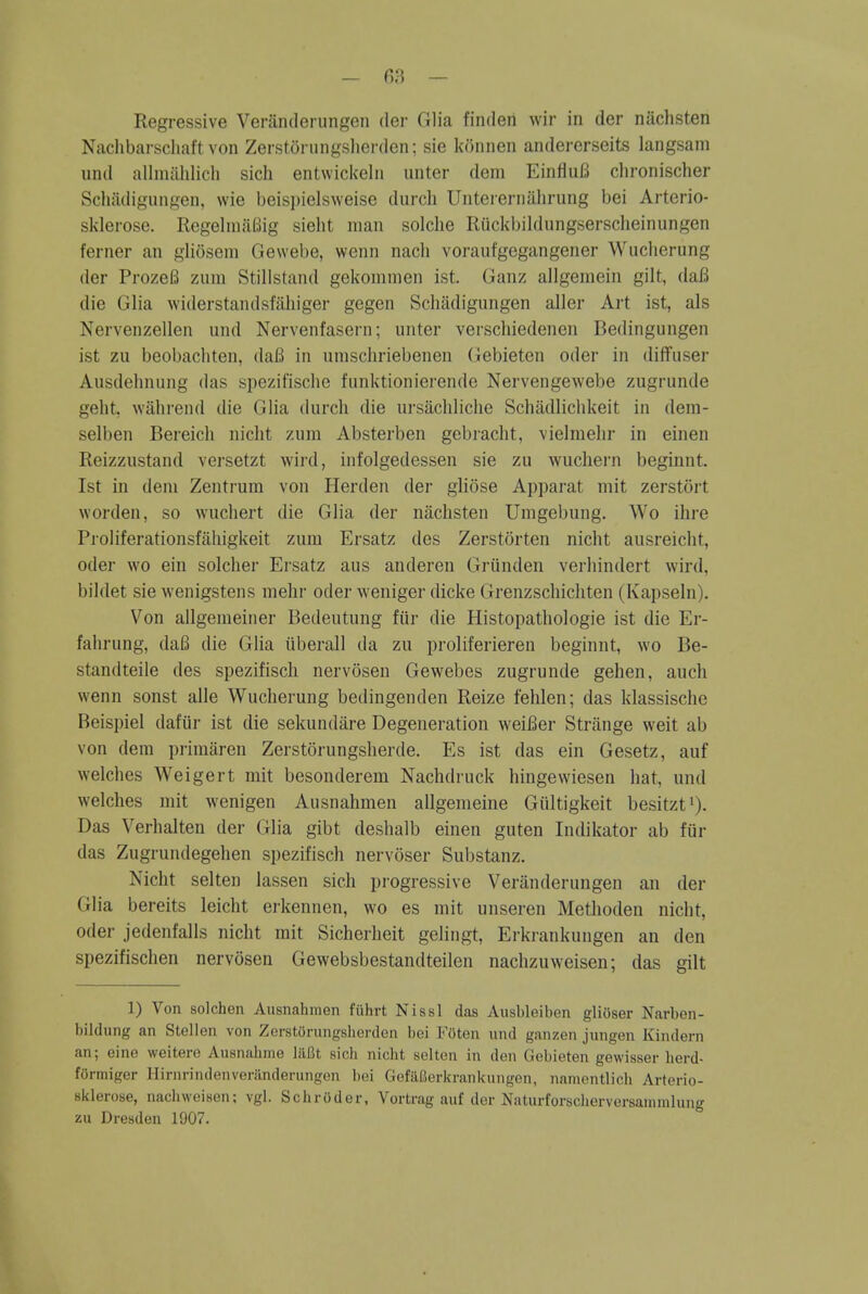 Naclibarscliaft von Zerstoriingslierden; sie konnen andererseits langsam und allmiihlich sich entwiciceln unter dem EinfluB chronischer Schiidigungen, wie beis])ielsweise durch Untererniihrung bei Arterio- sklerose. RegelniilBig sieht man solche Riickbildungserscheinungen ferner an glioseni Gewebe, wenn nach voraufgegangener Wuciierung der ProzeB zum Stillstand gekoninien ist. Ganz allgeniein gilt, daB die Glia widerstandsfaliiger gegen Schadigungen aller Art ist, als Nervenzellen und Nervenfasern; unter vei'scliiedenen Bedingungen ist zu beobachten, daB in unischriebenen Gebieten oder in diffuser Ausdebnung das spezifische funktionierende Nervengewebe zugrunde geht, wilbrend die Glia durch die ursachlicbe Schadlichkeit in dem- selben Bereich niclit zum Absterben gebraclit, vielmelir in einen Reizzustand versetzt wild, infolgedessen sie zu wuchern beginnt. Ist in dem Zentrura von Herden der gliose Apparat mit zerstort worden, so wuchert die Glia der nachsten Umgebung. Wo ihre Proliferationsfiihigkeit zum Ersatz des Zerstorten nicht ausreicht, oder wo ein solcher Ersatz aus anderen Griinden verliindert wird, bildet sie wenigstens niehr oder weniger dicke Grenzschichten (Kapseln). Von allgemeiner Bedeutung fiir die Histopathologie ist die Er- fahrung, daB die Glia iiberall da zu proliferieren beginnt, wo Be- standteile des spezifisch nervosen Gewebes zugrunde gehen, auch wenn sonst alle Wucberung bedingenden Reize fehlen; das klassische Beispiel dafur ist die sekundare Degeneration weiBer Strange weit ab von dem piimaren Zerstorungsherde. Es ist das ein Gesetz, auf welches Weigert mit besonderem Nachdruck hingewiesen hat, und welches mit wenigen Ausnahmen allgenieine Giiltigkeit besitzt')- Das Verhalten der Glia gibt deshalb einen guten Indikator ab fin- das Zugrundegehen spezifisch nervoser Substanz. Nicht selten lassen sich progressive Veranderungen an der Glia bereits leicht erkennen, wo es mit unseren Methoden nicht, Oder jedenfalls nicht rait Sicherheit gelingt, Erkrankungen an den spezifischen nervosen Gewebsbestandteilen nachzuweisen; das gilt 1) Von solchen Ausnahmen fiihrt Nissl das Ausbleiben glioser Narben- bildung an Stellen von Zerstorungsherden bei l<oten und ganzen jungen Kindern an; eine weiterc Ausnahnie lilBt sich nicht solten in don Gebieten gewisser herd- formiger Ilirnrindenverilnderungen bei GefillJerkrankungen, namentlicli Arterio- sklerose, nachweisen; vgl. Schroder, Vortrag auf dor Naturforscherversammlung zu Dresden 1907.