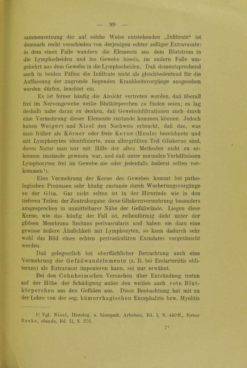 sammensetzimg der auf solclie VVeise entstelienden ,Jnfiltrate ist deninach recht verschieden von derjenigeii cchter zelliger Extravasate: in deni eineii Falle wandern die Eleniente ans dem Blutstrom in die Lymplischeiden und ins Gewebe liinein, iin andern Falle um- gekelirt aus dem Gewebe in die Lymphscheitlen. Da6 dementsprechend audi in beiden Fallen die Infilti-ate nicht als gleiclibedeutend fiir die Auffassung der zugninde liegenden Kranklieitsvorgange ausgesehen werden diirfen. leuchtet ein. Es ist ferner liaufig die Ansiclit vertreten worden, dati iiberall frei im Nervengewebe weiBe Blutkorperchen zu finden seien; es lag deshalb nahe daran zu denken, da6 Gewebsinfiltrationen auch durch eine Verraehrung dieser Elemente zustande kommen konnen. Jedoch haben Weigert und Nissl den Nachweis erbracht, daB das, was man friiher als Korner oder freie Kerne (Henle) bezeichnete und mit Lymphozyten identifizierte, zum allei-groBten Teil Gliakerne sind, dei-en Natur man nur mit Hilfe der alten Methoden nicht zu er- kennen imstande gewesen war, und daB unter normalen Verhaltnissen Lymphozyten frei im Gewebe nie oder jedenfalls auBerst selten vor- kommen Eine Vermehrung der Kerne des Gewebes kommt bei patho- logischen Prozessen sehr haufig zustande durch Wucherungsvorgange an der Glia. Gar nicht selten ist in der Hirnrinde wie in den tieferen Teilen der Zentralorgane diese Gliakernvermehrung besonders ausgesprochen in unmittelbarer Nahe der GefaBwande. Liegen diese Kerne, wie das haufig der Fall ist, reihenformig dicht unter der gliosen Membrana limitans perivascularis und haben sie dazu eine gewisse auBere Ahnlichkeit mit Lymphozyten, so kann dadurch sehr wohl das Bild eines echten perivaskuliiren Exsudates vorgetauscht werden. DaB gelegentlich bei obertlachlicher Betrachtung auch eine Vermehrung der GefaBwandelemente (z. B, bei Endarteriitis obli- terans) als Extravasat imponieren kann, sei nur erwahnt. Bei den Cohnheimschen Versuchen iiber Entziindung treten auf der Hohe der Schadigung auBer den weiBen auch rote Blut- korperchen aus den GefaBen aus. Diese Beobachtung hat mit zu der Lehre von der sog. hiimorrhagischen Encephalitis bzw. Myelitis 1) Vgl. Nissl, Histolog. ii. histopath. Arbeiten, Bd. 1, S. 440 ff., fernor Ranke, ebenda, Bd. II, S. 276. 7*