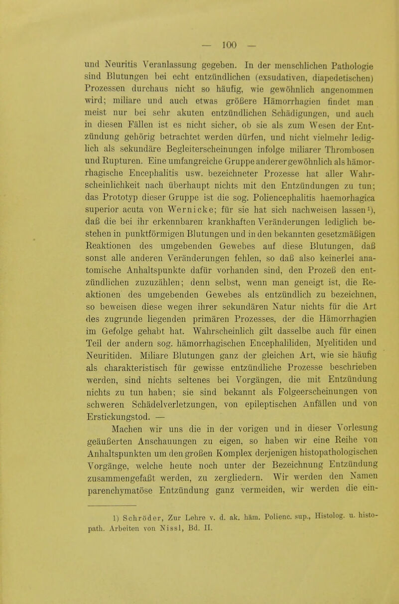 und Neuritis Veranlassung gegeben. In der mensclilichen Pathologic sind Bliitungen l)ei cclit entziindliclien (exsudativen, diapedetischen) Prozessen durcluuis nicbt so haufig, wie gewolinlich angenomnien wird; niiliare und audi etwas groBere Hamorrhagien findet man meist uur bei sehr akuten entzundliclien Schadigungen, und audi in diesen Fallen ist es nidit sidier, ob sie als zum Wesen derEnt- ziindung gehorig betraditet werden dui-fen, und nidit vielmehr ledig- lidi als sekundure Begleitersdieinungen infolge miliarer Thronibosen und Rupturen. Eine unifangreidie Gruppe anderergewohnlidi als hamor- rliagisdie Encephalitis usw. bezeidineter Prozesse hat aller Wahr- scheinlidikeit nadi iiberhaupt nidits mit den Entzundungen zu tun; das Prototyp dieser Gruppe ist die sog. Poliencephalitis haemorhagica superior acuta von Wernicke; fiir sie hat sich nachweisen lassen^j, daB die bei ihr erkennbareii krankhaften Veriinderungen lediglich be- stehen in punktformigen Blutungen und in den bekannten gesetzmafiigen Reaktionen des umgebenden Gewebes auf diese Blutungen, dafi sonst alle anderen Veranderungen fehlen, so daB also keinerlei ana- tomische Anhaltspunkte dafiir vorhanden sind, den ProzeB den ent- ziindlichen zuzuzahlen; denn selbst, wenn man geneigt ist, die Re- aktionen des umgebenden Gewebes als entzundlich zu bezeichnen, so beweisen diese wegen ihrer sekundaren Katur nichts fiir die Art des zugrunde liegenden primaren Prozesses, der die Hamorrhagien im Gefolge gehabt hat. Wahrscheinlich gilt dasselbe auch fur einen Teil der andern sog. hamorrhagischen Encephaliliden, Myelitiden und Neuritiden. Miliare Blutungen ganz der gleichen Art, wie sie haufig als charakteristisch fiir gewisse entziindliche Prozesse beschrieben werden, sind nichts seltenes bei Vorgangen, die mit Entziindung nichts zu tun haben; sie sind bekannt als Folgeerscheinungen von schweren Schadelverletzungen, von epileptischen Anfallen und von Erstickungstod. — Machen wir uns die in der vorigen und in dieser Yorlesung geauBerten Anschanungen zu eigen, so haben wir eine Reihe von Anhaltspunkten um den grof^ien Komplex derjenigen histopathologischen Vorgange, welche heute noch unter der Bezeichnuug Entzundung zusammengefaBt werden, zu zergliedern. Wir werden den Nanien parendiymatose Entziindung ganz vermeiden, wir werden die ein- 1) Schroder, Ziir Lelire v. d. ak. hiim. Polienc. sup., Histolog. u. histo- patli. Arbeiten von NissI, Bd. II.