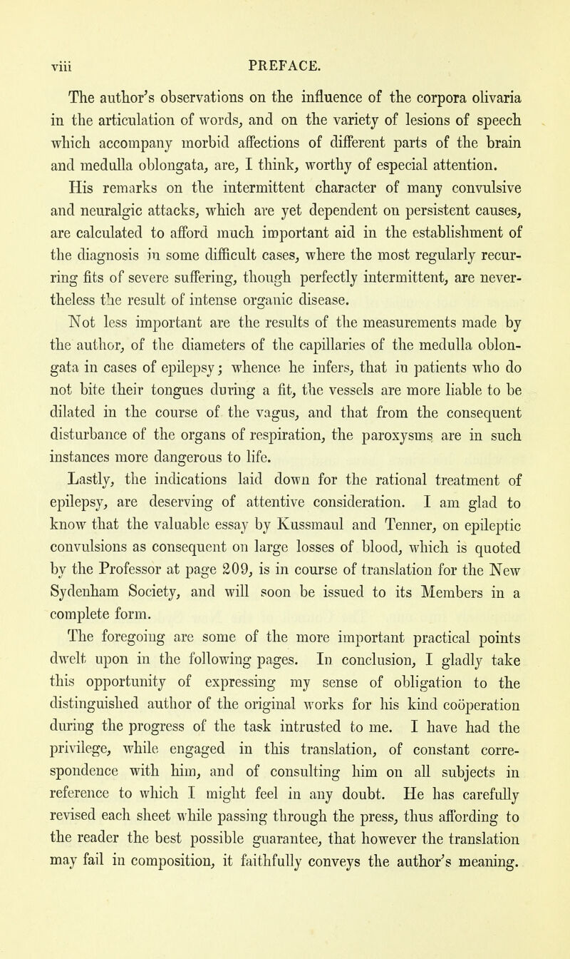 The author's observations on the influence of the corpora olivaria in the articulation of words, and on the variety of lesions of speech which accompany morbid affections of different parts of the brain and medulla oblongata, are, I think, worthy of especial attention. His remarks on the intermittent character of many convulsive and neuralgic attacks, which are yet dependent on persistent causes, are calculated to afford much important aid in the establishment of the diagnosis in some difficult cases, where the most regularly recur- ring fits of severe suffering, though perfectly intermittent, are never- theless the result of intense organic disease. ~Not less important are the results of the measurements made by the author, of the diameters of the capillaries of the medulla oblon- gata in cases of epilepsy; whence he infers, that in patients who do not bite their tongues during a fit, the vessels are more liable to be dilated in the course of the vagus, and that from the consequent disturbance of the organs of respiration, the paroxysms are in such instances more dangerous to life. Lastly, the indications laid down for the rational treatment of epilepsy, are deserving of attentive consideration. I am glad to know that the valuable essay by Kussmaul and Tenner, on epileptic convulsions as consequent on large losses of blood, which is quoted by the Professor at page 209, is in course of translation for the New Sydenham Society, and will soon be issued to its Members in a complete form. The foregoing are some of the more important practical points dwelt upon in the following pages. In conclusion, I gladly take this opportunity of expressing my sense of obligation to the distinguished author of the original works for his kind cooperation during the progress of the task intrusted to me. I have had the privilege, while engaged in this translation, of constant corre- spondence with him, and of consulting him on all subjects in reference to which I might feel in any doubt. He has carefully revised each sheet while passing through the press, thus affording to the reader the best possible guarantee, that however the translation may fail in composition, it faithfully conveys the author's meaning.