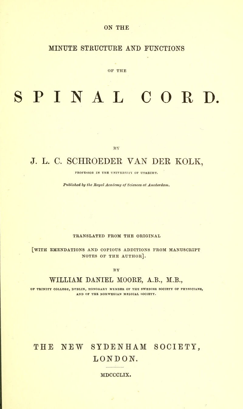 MINUTE STRUCTURE AND FUNCTIONS OF THE SPINAL CORD. BY J. L. C. SCHROEDER VAN DER KOLK, PROFESSOR IN THE UNIVERSITY OF UTRECHT. Published by the Royal Academy of Sciences at Amsterdam. TRANSLATED PROM THE ORIGINAL [WITH EMENDATIONS AND COPIOUS ADDITIONS FROM MANUSCRIPT NOTES OF THE AUTHOR]. BY WILLIAM DANIEL MOORE, A.B., M.B., OF TRINITY COLLEGE, DUBLIN, HONORARY MEMBER OF THE SWEDISH SOCIETY OF PHYSICIANS, AND OF THE NORWEGIAN MEDICAL SOCIETY. THE NEW SYDENHAM SOCIETY, LONDON. MDCCCLIX.
