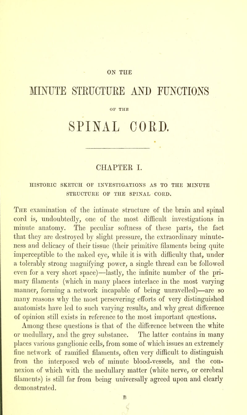 ON THE MINUTE STRUCTURE AND FUNCTIONS OF THE SPINAL CORD. CHAPTER I. HISTORIC SKETCH OF INVESTIGATIONS AS TO THE MINUTE STRUCTURE OE THE SPINAL CORD. The examination of the intimate structure of the brain and spinal cord is, undoubtedly, one of the most difficult investigations in minute anatomy. The peculiar softness of these parts, the fact that they are destroyed by slight pressure, the extraordinary minute- ness and delicacy of their tissue (their primitive filaments being quite imperceptible to the naked eye, while it is with difficulty that, under a tolerably strong magnifying power, a single thread can be followed even for a very short space)—lastly, the infinite number of the pri- mary filaments (which in many places interlace in the most varying manner, forming a network incapable of being unravelled)—are so many reasons why the most persevering efforts of very distinguished anatomists have led to such varying results, and why great difference of opinion still exists in reference to the most important questions. Among these questions is that of the difference between the white or medullary, and the grey substance. The latter contains in many places various ganglionic cells, from some of which issues an extremely fine network of ramified filaments, often very difficult to distinguish from the interposed web of minute blood-vessels, and the con- nexion of which with the medullary matter (white nerve, or cerebral filaments) is still far from being universally agreed upon and clearly demonstrated. B