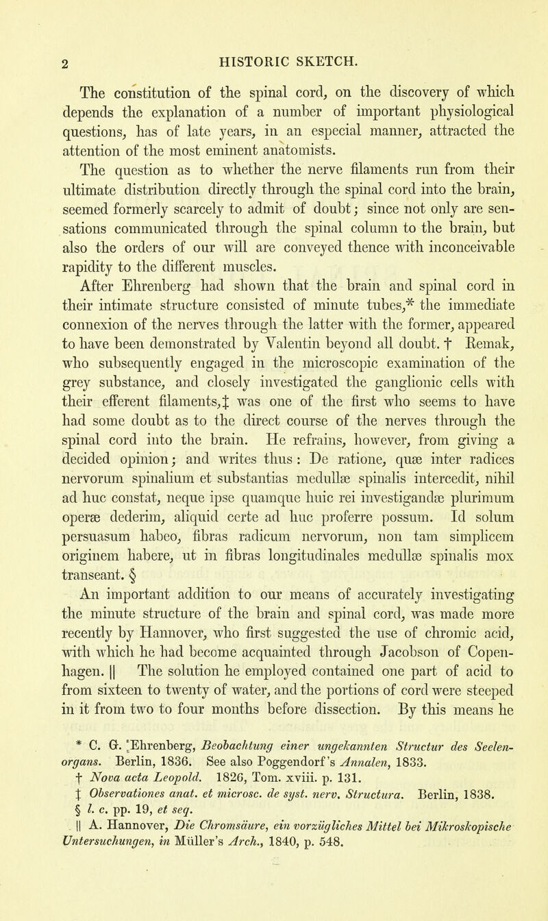 The constitution of the spinal cord, on the discovery of which depends the explanation of a number of important physiological questions, has of late years, in an especial manner, attracted the attention of the most eminent anatomists. The question as to whether the nerve filaments run from their ultimate distribution directly through the spinal cord into the brain, seemed formerly scarcely to admit of doubt; since not only are sen- sations communicated through the spinal column to the brain, but also the orders of our will are conveyed thence with inconceivable rapidity to the different muscles. After Ehrenberg had shown that the brain and spinal cord in their intimate structure consisted of minute tubes,5* the immediate connexion of the nerves through the latter with the former, appeared to have been demonstrated by Valentin beyond all doubt, t Remak, who subsequently engaged in the microscopic examination of the grey substance, and closely investigated the ganglionic cells with their efferent filaments, J was one of the first who seems to have had some doubt as to the direct course of the nerves through the spinal cord into the brain. He refrains, however, from giving a decided opinion; and writes thus : De ratione, quse inter radices nervorum spinalium et substantias medullse spinalis intercedit, nihil ad hue constat, neque ipse quamque huic rei investiganclse plurimum operse dederim, aliquid certe ad hue proferre possum. Id solum persuasum habeo, fibras radicum nervorum, non tarn simplicem originem habere, ut in fibras longitudinales medullse spinalis mox transeant. § An important addition to our means of accurately investigating the minute structure of the brain and spinal cord, was made more recently by Hannover, who first suggested the use of chromic acid, with which he had become acquainted through Jacobson of Copen- hagen. || The solution he employed contained one part of acid to from sixteen to twenty of water, and the portions of cord were steeped in it from two to four months before dissection. By this means he * C. G. [Ehrenberg, Beohachtung einer ungelcannten Structur des Seelen- organs. Berlin, 1836. See also Poggendorf's Annalen, 1833. f Nova acta Leopold. 182G, Tom. xviii. p. 131. % Observationes anat. et microsc. de syst. nerv, Structura. Berlin, 1838. § L c. pp. 19, et seq. || A. Hannover, Die Chromsaure, ein vorziigliches Mittel bei Mikroskopische Untersuchungen, in Miiller's Arch., 1840, p. 548.