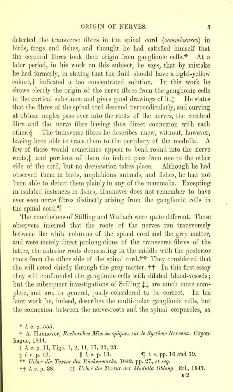 detected the transverse fibres in the spinal cord {commissures) in birds, frogs and fishes, and thought he had satisfied himself thai the cerebral fibres took their origin from ganglionic cells.* At a later period, in his work on this subject, he says, that by mistake he had formerly, in stating that the fluid should have a light-yellow colour,f indicated a too concentrated solution. In this work he shows clearly the origin of the nerve fibres from the ganglionic cells in the cortical substance and gives good drawings of it. J He states that the fibres of the spinal cord descend perpendicularly, and curving at obtuse angles pass over into the roots of the nerves, the cerebral fibre and the nerve fibre having thus direct connexion with each other. § The transverse fibres he describes anew, without, however, having been able to trace them to the periphery of the medulla. A few of these would sometimes appear to bend round into the nerve roots, || and portions of them do indeed pass from, one to the other side of the cord, but no decussation takes place. Although he had observed them in birds, amphibious animals, and fishes, he had not been able to detect them plainly in any of the mammalia. Excepting in isolated instances in fishes, Hannover does not remember to have ever seen nerve fibres distinctly arising from the ganglionic cells in the spinal cord.H The conclusions of Stilling and Wallach were quite different. These observers inferred that the roots of the nerves ran transversely between the white columns of the spinal cord and the grey matter, and were merely direct prolongations of the transverse fibres of the latter, the anterior roots decussating in the middle with the posterior roots from the other side of the spinal cord.*** They considered that the will acted chiefly through the grey matter, ft In this first essay they still confounded the ganglionic cells with dilated blood-vessels; but the subsequent investigations of Stilling J{ are much more com- plete, and are, in general, justly considered to be correct. In his later work he, indeed, describes the multi-polar ganglionic cells, but the connexion between the nerve-roots and the spinal corpuscles, as * /. c. p. 555. f A. Hannover, Recherches Microscopiques sar le Systeme Nerveux. Copen- hague, 1844. \ I c. p. 11, Figs. 1, 2, 11, 17, 22, 23. § I. c. p. 12. (I I. c. p. 13. % I. c. pp. 16 and 19. ** Ueber die Textur des liucketimarks, 1842, pp. 27, et seq. ft l> c. p. 38. \\ Ueber die Textur der Medulla Oblong. Erl., 1843. B2