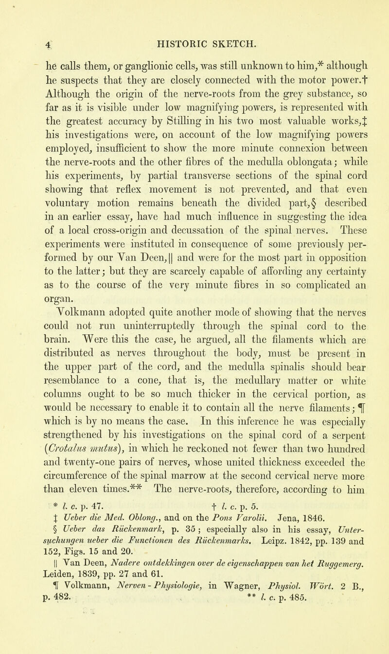 he calls them, or ganglionic cells, was still unknown to him.* although he suspects that they are closely connected with the motor power, f Although the origin of the nerve-roots from the grey substance, so far as it is visible under low magnifying powers, is represented with the greatest accuracy by Stilling in his two most valuable works,J his investigations were, on account of the low magnifying powers employed, insufficient to show the more minute connexion between the nerve-roots and the other fibres of the medulla oblongata; while his experiments, by partial transverse sections of the spinal cord showing that reflex movement is not prevented, and that even voluntary motion remains beneath the divided part,§ described in an earlier essay, have had much influence in suggesting the idea of a local cross-origin and decussation of the spinal nerves. These experiments were instituted in consequence of some previously per- formed by our Yan Deen,|| and were for the most part in opposition to the latter; but they are scarcely capable of affording any certainty as to the course of the very minute fibres in so complicated an organ. Yolkmann adopted quite another mode of showing that the nerves could not run uninterruptedly through the spinal cord to the brain. Were this the case, he argued, all the filaments which are distributed as nerves throughout the body, must be present in the upper part of the cord, and the medulla spinalis should bear resemblance to a cone, that is, the medullary matter or white columns ought to be so much thicker in the cervical portion, as would be necessary to enable it to contain all the nerve filaments; If which is by no means the case. In this inference he was especially strengthened by his investigations on the spinal cord of a serpent (Crotalus mutus), in which he reckoned not fewer than two hundred and twenty-one pairs of nerves, whose united thickness exceeded the circumference of the spinal marrow at the second cervical nerve more than eleven times.** The nerve-roots, therefore, according to him * I. c. p. 47. f /. c. p. 5. X Ueber die Med. Oblong., and on the Pons Varolii. Jena, 1846. § Ueber das Riickenmark, p. 35 ; especially also in his essay, Unter- suchungen ueber die Functionen des Riickenmar/cs. Leipz. 1842, pp. 139 and 152, Figs. 15 and 20. || Van Deen, Nadere ontdekldngen over de eiyenschappen van het Ruggemerg. Leiden, 1839, pp. 27 and 61. 1 Volkmann, Nerven - Phijsiologie, in Wagner, Physiol. Wort. 2 B., p. 482. ** I. c. p. 485.
