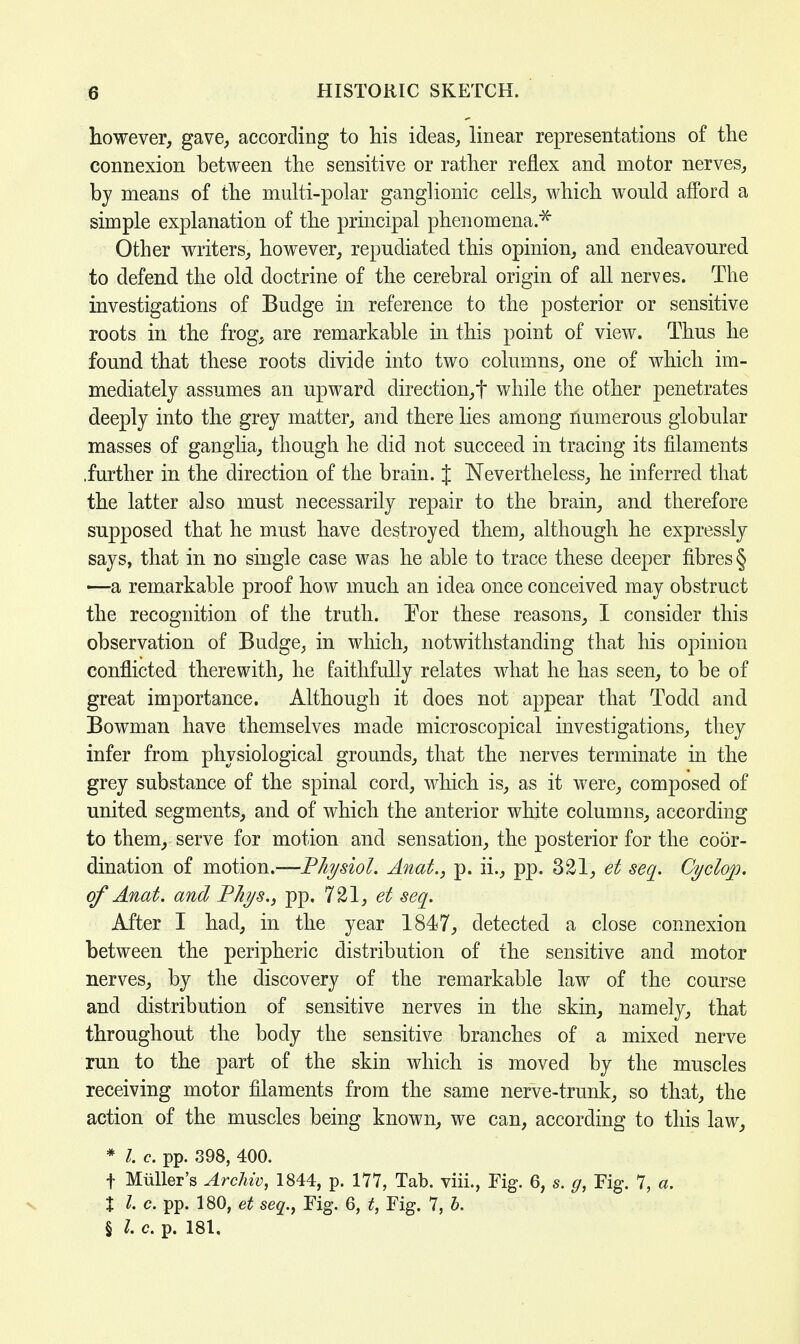 however, gave, according to his ideas, linear representations of the connexion between the sensitive or rather reflex and motor nerves, by means of the multi-polar ganglionic cells, which would afford a simple explanation of the principal phenomena.* Other writers, however, repudiated this opinion, and endeavoured to defend the old doctrine of the cerebral origin of all nerves. The investigations of Budge in reference to the posterior or sensitive roots in the frog, are remarkable in this point of view. Thus he found that these roots divide into two columns, one of which im- mediately assumes an upward direction,t while the other penetrates deeply into the grey matter, and there lies among numerous globular masses of ganglia, though he did not succeed in tracing its filaments .further in the direction of the brain. J Nevertheless, he inferred that the latter also must necessarily repair to the brain, and therefore supposed that he must have destroyed them, although he expressly says, that in no single case was he able to trace these deeper fibres § —a remarkable proof how much an idea once conceived may obstruct the recognition of the truth. Eor these reasons, I consider this observation of Budge, in which, notwithstanding that his opinion conflicted therewith, he faithfully relates what he has seen, to be of great importance. Although it does not appear that Todd and Bowman have themselves made microscopical investigations, they infer from physiological grounds, that the nerves terminate in the grey substance of the spinal cord, which is, as it were, composed of united segments, and of which the anterior white columns, according to them, serve for motion and sensation, the posterior for the coor- dination of motion.—Physiol. Ami., p. ii., pp. 321, et seq. Cyclop, of Anat. and Phys., pp. 721, et seq. After I had, in the year 1847, detected a close connexion between the peripheric distribution of the sensitive and motor nerves, by the discovery of the remarkable law of the course and distribution of sensitive nerves in the skin, namely, that throughout the body the sensitive branches of a mixed nerve run to the part of the skin which is moved by the muscles receiving motor filaments from the same nerve-trunk, so that, the action of the muscles being known, we can, according to this law, * I. c. pp. 398, 400. f Miiller's Archiv, 1844, p. 177, Tab. viii., Fig. 6, s. g, Fig. 7, a. X I. c. pp. 180, et seq., Fig. 6, t, Fig. 7, h. § I. c. p. 181.