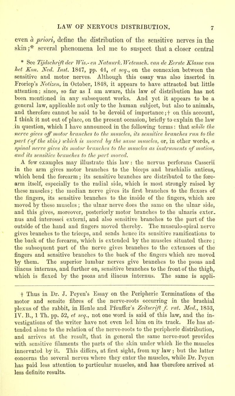LAW OF NERVOUS DISTRIBUTION. even a priori, define the distribution of the sensitive nerves in the skin ;* several phenomena led me to suspect that a closer central * See Tijdschrift der Wis.- en Natuurk. Wetensch. van de Eerste Klasse van het Kon. Ned. Inst. 1847, pp. 44, et seq., on the connexion between the sensitive and motor nerves. Although this essay was also inserted in Froriep's Notizen, in October, 1848, it appears to have attracted but little attention; since, so far as I am aware, this law of distribution has not been mentioned in any subsequent works. And yet it appears to be a general law, applicable not only to the human subject, but also to animals, and therefore cannot be said to be devoid of importance; f on this account, I think it not out of place, on the present occasion, briefly to explain the law in question, which I have announced in the following terms: that whiU the nerve gives off motor branches to the muscles, its sensitive branches run to the part (of the skin) which is moved by the same muscles, or, in other words, a spinal nerve gives its motor branches to the muscles as instruments of motion, and its sensitive branches to the part moved. A few examples may illustrate this law : the nervus perforans Casserii in the arm gives motor branches to the biceps and brachialis anticus, which bend the forearm; its sensitive branches are distributed to the fore- arm itself, especially to the radial side, which is most strongly raised by these muscles; the median nerve gives its first branches to the flexors of the fingers, its sensitive branches to the inside of the fingers, which are moved by these muscles ; the ulnar nerve does the same on the ulnar side, and this gives, moreover, posteriorly motor branches to the ulnaris exter- nus and interossei externi, and also sensitive branches to the part of the outside of the hand and fingers moved thereby. The musculo-spiral nerve gives branches to the triceps, and sends hence its sensitive ramifications to the back of the forearm, which is extended by the muscles situated there; the subsequent part of the nerve gives branches to the extensors of the fingers and sensitive branches to the back of the fingers which are moved by them. The superior lumbar nerves give branches to the psoas and iliacus internus, and further on, sensitive branches to the front of the thigh, which is flexed by the psoas and iliacus internus. The same is appli- f Thus in Dr. J. Peyen's Essay on the Peripheric Terminations of the motor and sensite fibres of the nerve-roots occurring in the brachial plexus of the rabbit, in Henle and Pfeuffer's Zeitscrift f. rat. Med., 1853, IY. B., 1 Th. pp. 52, et seq., not one word is said of this law, and the in- vestigations of the writer have not even led him on its track. He has at- tended alone to the relation of the nerve-roots to the peripheric distribution, and arrives at the result, that in general the same nerve-root provides with sensitive filaments the parts of the skin under which lie the muscles innervated by it. This differs, at first sight, from my law ; but the latter concerns the several nerves where they enter the muscles, while Dr. Peyen has paid less attention to particular muscles, and has therefore arrived at less definite results.