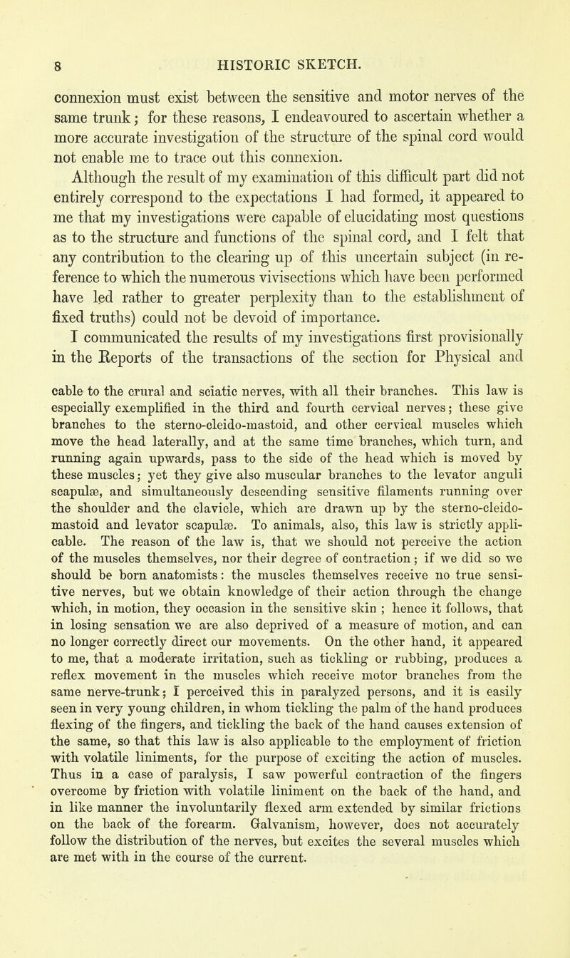 connexion must exist between the sensitive and motor nerves of the same trunk; for these reasons, I endeavoured to ascertain whether a more accurate investigation of the structure of the spinal cord would not enable me to trace out this connexion. Although the result of my examination of this difficult part did not entirely correspond to the expectations I had formed, it appeared to me that my investigations were capable of elucidating most questions as to the structure and functions of the spinal cord, and I felt that any contribution to the clearing up of this uncertain subject (in re- ference to which the numerous vivisections which have been performed have led rather to greater perplexity than to the establishment of fixed truths) could not be devoid of importance. I communicated the results of my investigations first provisionally in the Reports of the transactions of the section for Physical and cable to the crural and sciatic nerves, with all their branches. This law is especially exemplified in the third and fourth cervical nerves; these give branches to the sterno-cleido-mastoid, and other cervical muscles which move the head laterally, and at the same time branches, which turn, and running again upwards, pass to the side of the head which is moved by these muscles; yet they give also muscular branches to the levator anguli scapulae, and simultaneously descending sensitive filaments running over the shoulder and the clavicle, which are drawn up by the sterno-cleido- mastoid and levator scapulas. To animals, also, this law is strictly appli- cable. The reason of the law is, that we should not perceive the action of the muscles themselves, nor their degree of contraction; if we did so we should be born anatomists: the muscles themselves receive no true sensi- tive nerves, but we obtain knowledge of their action through the change which, in motion, they occasion in the sensitive skin ; hence it follows, that in losing sensation we are also deprived of a measure of motion, and can no longer correctly direct our movements. On the other hand, it appeared to me, that a moderate irritation, such as tickling or rubbing, produces a reflex movement in the muscles which receive motor branches from the same nerve-trunk; I perceived this in paralyzed persons, and it is easily seen in very young children, in whom tickling the palm of the hand produces flexing of the fingers, and tickling the back of the hand causes extension of the same, so that this law is also applicable to the employment of friction with volatile liniments, for the purpose of exciting the action of muscles. Thus in a case of paralysis, I saw powerful contraction of the fingers overcome by friction with volatile liniment on the back of the hand, and in like manner the involuntarily flexed arm extended by similar frictions on the back of the forearm. Galvanism, however, does not accurately follow the distribution of the nerves, but excites the several muscles which are met with in the course of the current.
