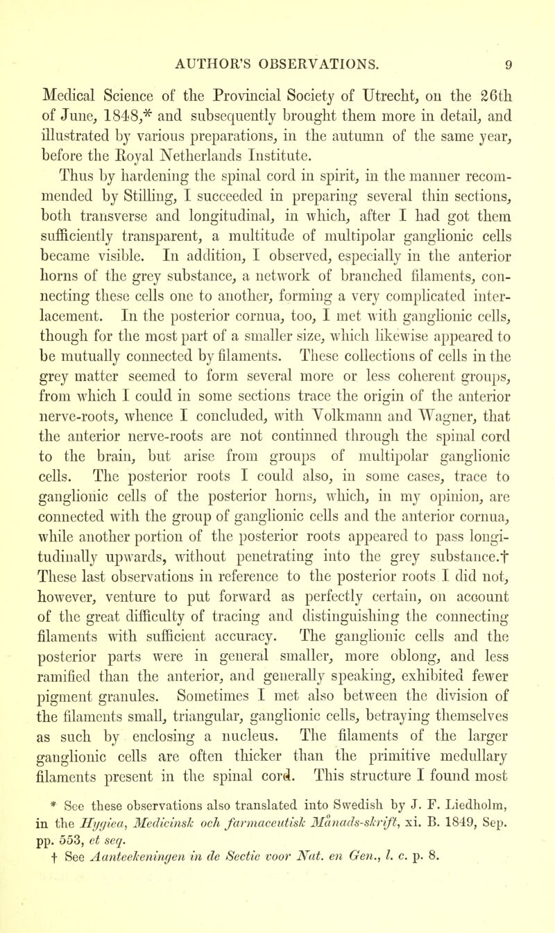 Medical Science of the Provincial Society of Utrecht, on the 26th of June, 1848/* and subsequently brought them more in detail, and illustrated by various preparations, in the autumn of the same year, before the Royal Netherlands Institute. Thus by hardening the spinal cord in spirit, in the manner recom- mended by Stilling, I succeeded in preparing several thin sections, both transverse and longitudinal, in which, after I had got them sufficiently transparent, a multitude of multipolar ganglionic cells became visible. In addition, I observed, especially in the anterior horns of the grey substance, a network of branched filaments, con- necting these cells one to another, forming a very complicated inter- lacement. In the posterior cornua, too, I met with ganglionic cells, though for the most part of a smaller size, which likewise appeared to be mutually connected by filaments. These collections of cells in the grey matter seemed to form several more or less coherent groups, from which I could in some sections trace the origin of the anterior nerve-roots, whence I concluded, with Yolkmann and Wagner, that the anterior nerve-roots are not continned through the spinal cord to the brain, but arise from groups of multipolar ganglionic cells. The posterior roots I could also, in some cases, trace to ganglionic cells of the posterior horns, which, in my opinion, are connected with the group of ganglionic cells and the anterior cornua, while another portion of the posterior roots appeared to pass longi- tudinally upwards, without penetrating into the grey substance.f These last observations in reference to the posterior roots I did not, however, venture to put forward as perfectly certain, on account of the great difficulty of tracing and distinguishing the connecting filaments with sufficient accuracy. The ganglionic cells and the posterior parts were in general smaller, more oblong, and less ramified than the anterior, and generally speaking, exhibited fewer pigment granules. Sometimes I met also between the division of the filaments small, triangular, ganglionic cells, betraying themselves as such by enclosing a nucleus. The filaments of the larger ganglionic cells are often thicker than the primitive medullary filaments present in the spinal cord. This structure I found most * See these observations also translated into Swedish by J. F. Liedholra, in the Hygiea, Medicinslc och farmaceutislc Manads-skrift, xi. B. 1849, Sep. pp. 553, et seq. t See Aanteelceningen in de Sectie voor Nat. en Gen., I. c. p. 8.