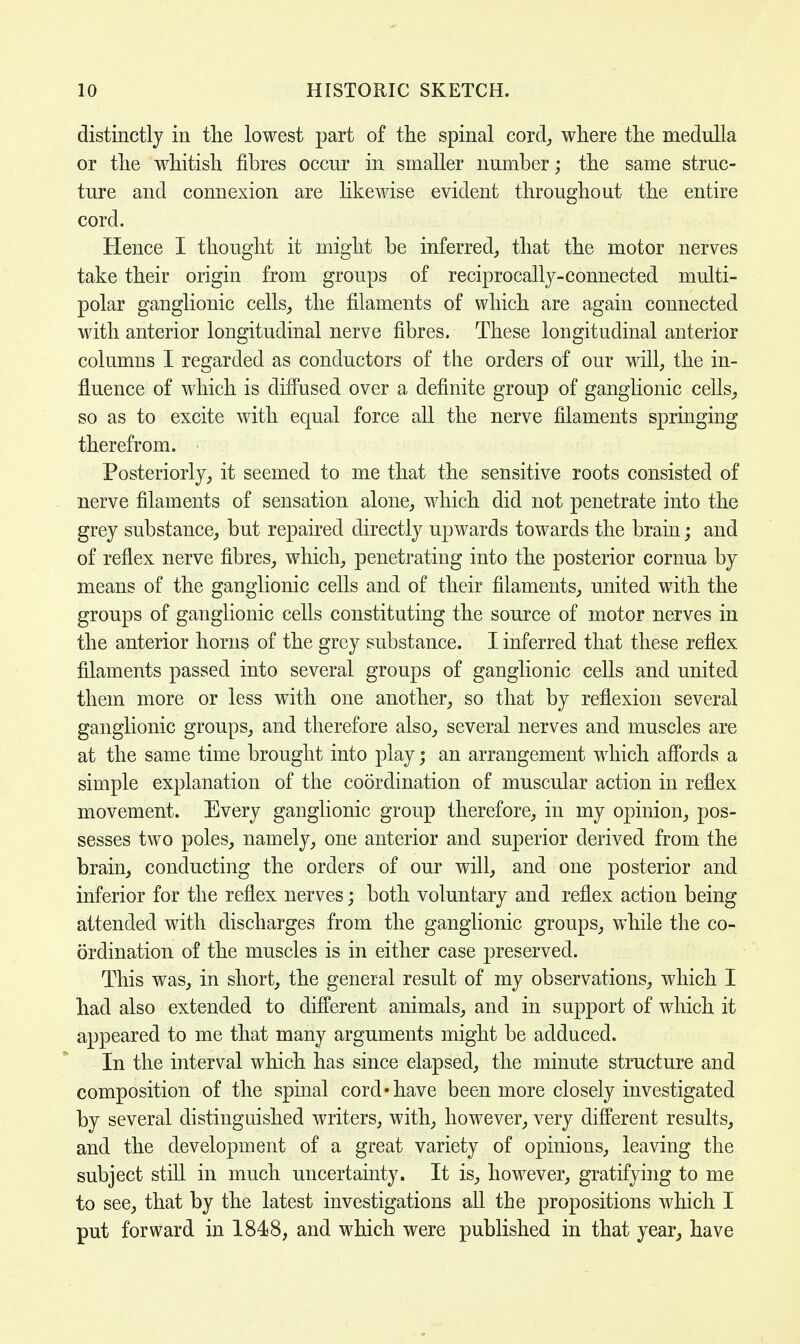 distinctly in the lowest part of the spinal cord, where the medulla or the whitish fibres occur in smaller number; the same struc- ture and connexion are likewise evident throughout the entire cord. Hence I thought it might be inferred, that the motor nerves take their origin from groups of reciprocally-connected multi- polar ganglionic cells, the filaments of which are again connected with anterior longitudinal nerve fibres. These longitudinal anterior columns I regarded as conductors of the orders of our will, the in- fluence of which is diffused over a definite group of ganglionic cells, so as to excite with equal force all the nerve filaments springing therefrom. Posteriorly, it seemed to me that the sensitive roots consisted of nerve filaments of sensation alone, which did not penetrate into the grey substance, but repaired directly upwards towards the brain; and of reflex nerve fibres, which, penetrating into the posterior cornua by means of the ganglionic cells and of their filaments, united with the groups of ganglionic cells constituting the source of motor nerves in the anterior horns of the grey substance. I inferred that these reflex filaments passed into several groups of ganglionic cells and united them more or less with one another, so that by reflexion several ganglionic groups, and therefore also, several nerves and muscles are at the same time brought into play; an arrangement which affords a simple explanation of the coordination of muscular action in reflex movement. Every ganglionic group therefore, in my opinion, pos- sesses two poles, namely, one anterior and superior derived from the brain, conducting the orders of our will, and one posterior and inferior for the reflex nerves; both voluntary and reflex action being attended with discharges from the ganglionic groups, while the co- ordination of the muscles is in either case preserved. This was, in short, the general result of my observations, which I had also extended to different animals, and in support of which it appeared to me that many arguments might be adduced. In the interval which has since elapsed, the minute structure and composition of the spinal cord'have been more closely investigated by several distinguished writers, with, however, very different results, and the development of a great variety of opinions, leaving the subject still in much uncertainty. It is, however, gratifying to me to see, that by the latest investigations all the propositions which I put forward in 1848, and which were published in that year, have