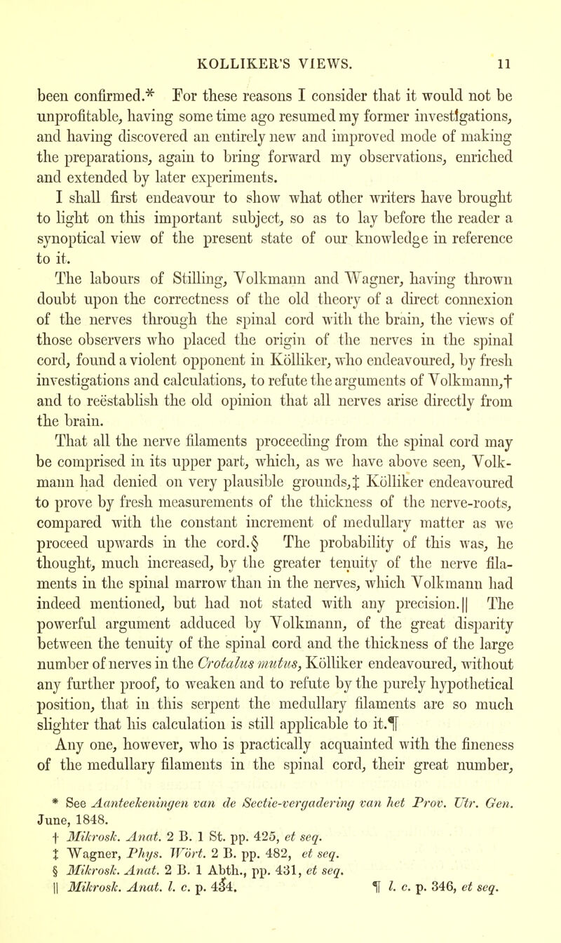 been confirmed.* For these reasons I consider that it would not be unprofitable, having some time ago resumed my former investigations, and having discovered an entirely new and improved mode of making the preparations, again to bring forward my observations, enriched and extended by later experiments. I shall first endeavour to show what other writers have brought to light on this important subject, so as to lay before the reader a synoptical view of the present state of our knowledge in reference to it. The labours of Stilling, Yolkmann and Wagner, having thrown doubt upon the correctness of the old theory of a direct connexion of the nerves through the spinal cord with the brain, the views of those observers who placed the origin of the nerves in the spinal cord, found a violent opponent in Kolliker, who endeavoured, by fresh investigations and calculations, to refute the arguments of Yolkmann,t and to reestablish the old opinion that all nerves arise directly from the brain. That all the nerve filaments proceeding from the spinal cord may be comprised in its upper part, which, as we have above seen, Yolk- mann had denied on very plausible grounds,} Kolliker endeavoured to prove by fresh measurements of the thickness of the nerve-roots, compared with the constant increment of medullary matter as we proceed upwards in the cord.§ The probability of this was, he thought, much increased, by the greater tenuity of the nerve fila- ments in the spinal marrow than in the nerves, which Yolkmann had indeed mentioned, but had not stated with any precision. || The powerful argument adduced by Yolkmann, of the great disparity between the tenuity of the spinal cord and the thickness of the large number of nerves in the Grotalus mutus, Kolliker endeavoured, without any further proof, to weaken and to refute by the purely hypothetical position, that in this serpent the medullary filaments are so much slighter that his calculation is still applicable to ib.% Any one, however, who is practically acquainted with the fineness of the medullary filaments in the spinal cord, their great number, * See AanteeTceningen van de Sectie-vergadering van het Prov. Utr. Gen. June, 1848. | Mikroslc. Anat. 2 B. 1 St. pp. 425, et seq. % Wagner, Phys. Wort. 2 B. pp. 482, et seq. § Mikroslc. Anat. 2 B. 1 Abth., pp. 431, et seq. || Mikroslc. Anat. I. c. p. 4$4. If I. c. p. 346, et seq.