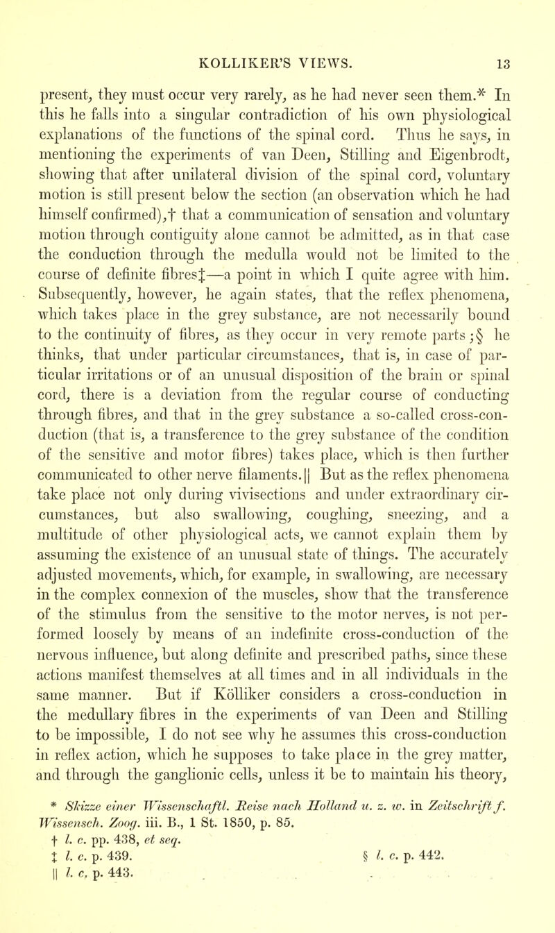 present,, they must occur very rarely, as he had never seen them.* In this he falls into a singular contradiction of his own physiological explanations of the functions of the spinal cord. Thus he says, in mentioning the experiments of van Deen, Stilling and Eigenbrodt, showing that after unilateral division of the spinal cord, voluntary motion is still present below the section (an observation which he had himself confirmed),t that a communication of sensation and voluntary motion through contiguity alone cannot be admitted, as in that case the conduction through the medulla would not be limited to the course of definite fibres J—a point in which I quite agree with him. Subsecmently, however, he again states, that the reflex phenomena, which takes place in the grey substance, are not necessarily bound to the continuity of fibres, as they occur in very remote parts; § he thinks, that under particular circumstances, that is, in case of par- ticular irritations or of an unusual disposition of the brain or spinal cord, there is a deviation from the regular course of conducting through fibres, and that in the grey substance a so-called cross-con- duction (that is, a transference to the grey substance of the condition of the sensitive and motor fibres) takes place, which is then further communicated to other nerve filaments. || But as the reflex phenomena take place not only during vivisections and under extraordinary cir- cumstances, but also swrallowing, coughing, sneezing, and a multitude of other physiological acts, we cannot explain them by assuming the existence of an unusual state of things. The accurately adjusted movements, which, for example, in swallowing, are necessary in the complex connexion of the muscles, show that the transference of the stimulus from the sensitive to the motor nerves, is not per- formed loosely by means of an indefinite cross-conduction of the nervous influence, but along definite and prescribed paths, since these actions manifest themselves at all times and in all individuals in the same manner. But if Kolliker considers a cross-conduction in the medullary fibres in the experiments of van Deen and Stilling to be impossible, I do not see why he assumes this cross-conduction in reflex action, which he supposes to take place in the grey matter, and through the ganglionic cells, unless it be to maintain his theory, * Skizze einer Wissenschaftl. Reise nach Holland u. z. id. in Zeitschrift f. Wissensch. Zoog. hi. B., 1 St. 1850, p. 85. f I. c. pp. 438, et seq. I I. c. p. 439. § c. p. 442. || c. p. 443.
