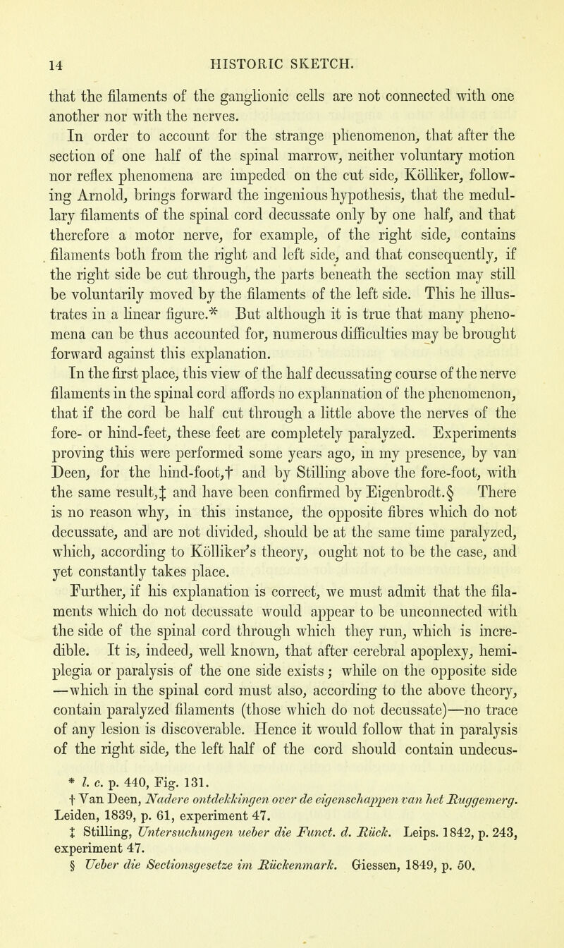 that the filaments of the ganglionic cells are not connected with one another nor with the nerves. In order to account for the strange phenomenon, that after the section of one half of the spinal marrow, neither voluntary motion nor reflex phenomena are impeded on the cut side, Kolliker, follow- ing Arnold, brings forward the ingenious hypothesis, that the medul- lary filaments of the spinal cord decussate only by one half, and that therefore a motor nerve, for example, of the right side, contains filaments both from the right and left side, and that consequently, if the right side be cut through, the parts beneath the section may still be voluntarily moved by the filaments of the left side. This he illus- trates in a linear figure.* But although it is true that many pheno- mena can be thus accounted for, numerous difficulties may be brought forward against this explanation. In the first place, this view of the half decussating course of the nerve filaments in the spinal cord affords no explannation of the phenomenon, that if the cord be half cut through a little above the nerves of the fore- or hind-feet, these feet are completely paralyzed. Experiments proving this were performed some years ago, in my presence, by van Deen, for the hind-foot,t and by Stilling above the fore-foot, with the same result, J and have been confirmed by Eigenbrodt.§ There is no reason why, in this instance, the opposite fibres which do not decussate, and are not divided, should be at the same time paralyzed, which, according to Kolliker's theory, ought not to be the case, and yet constantly takes place. Further, if his explanation is correct, we must admit that the fila- ments which do not decussate would appear to be unconnected with the side of the spinal cord through which they run, which is incre- dible. It is, indeed, well known, that after cerebral apoplexy, hemi- plegia or paralysis of the one side exists; while on the opposite side —which in the spinal cord must also, according to the above theory, contain paralyzed filaments (those which do not decussate)—no trace of any lesion is discoverable. Hence it would follow that in paralysis of the right side, the left half of the cord should contain undecus- * I. c. p. 440, Fig. 131. f Yan Deen, Nadere ontdehhingen over de eigenschappen van het Ruggemerg. Leiden, 1839, p. 61, experiment 47. % Stilling, Untersuchungen ueber die Funct. d. Ruck. Leips. 1842, p. 243, experiment 47. § Ueber die Sectionsgesetze im Riickenmark. Giessen, 1849, p. 50.