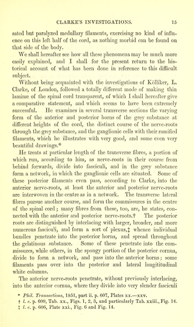 CLARKE'S INVESTIGATIONS. 15 sated but paralyzed medullary filaments, exercising no kind of influ- ence on this left half of the cord, as nothing morbid can be found on that side of the body. We shall hereafter see how all these phenomena may be much more easily explained, and I shall for the present return to the his- torical account of what has been done in reference to this difficult subject. Without being acquainted with the investigations of Kolliker, L. Clarke, of London, followed a totally different mode of making thin lauiinse of the spinal cord transparent, of which I shall hereafter give a comparative statement, and which seems to have been extremely successful. He examines in several transverse sections the varying form of the anterior and posterior horns of the grey substance at different heights of the cord, the distinct course of the nerve-roots through the grey substance, and the ganglionic cells with their ramified filaments, which he illustrates with very good, and some even very beautiful drawings.* He treats at particular length of the transverse fibres, a portion of which run, according to him, as nerve-roots in their course from behind forwards, divide into fasciculi, and in the grey substance form a network, in which the ganglionic cells are situated. Some of these posterior filaments even pass, according to Clarke, into the anterior nerve-roots, at least the anterior and posterior nerve-roots are interwoven in the centre as in a network. The transverse lateral fibres pursue another course, and form the commissures in the centre of the spinal cord; many fibres from these, too, are, he states, con- nected with the anterior and posterior nerve-roots.f The posterior roots are distinguished by interlacing with larger, broader, and more numerous fasciculi, and form a sort of plexus,! whence individual bundles penetrate into the posterior horns, and spread throughout the gelatinous substance. Some of these penetrate into the com- missures, while others, in the spongy portion of the posterior cornua, divide to form a network, and pass into the anterior horns; some filaments pass over into the posterior and lateral longititudinal white columns. The anterior nerve-roots penetrate, without previously interlacing, into the anterior cornua, where they divide into very slender fasciculi * Phil. Transactions, 1851, part ii. p. 607, Plates xx.—xxv. f I. c. p. 609, Tab. xx., Figs. 1, 2, 3, and particularly Tab. xxiii.,Fig. 14.