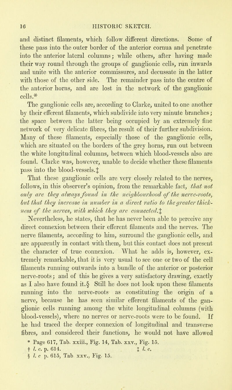 and distinct filaments, which follow different directions. Some of these pass into the outer border of the anterior cornua and penetrate into the anterior lateral columns; while others, after having made their way round through the groups of ganglionic cells, run inwards and unite with the anterior commissures, and decussate in the latter with those of the other side. The remainder pass into the centre of the anterior horns, and are lost in the network of the ganglionic cells.* The ganglionic cells are, according to Clarke, united to one another by their efferent filaments, which subdivide into very minute branches; the space between the latter being occupied by an extremely fine network of very delicate fibres, the result of their further subdivision. Many of these filaments, especially those of the ganglionic cells, which are situated on the borders of the grey horns, run out between the white longitudinal columns, between which blood-vessels also are found. Clarke was, however, unable to decide whether these filaments pass into the blood- vessels. J That these ganglionic cells are very closely related to the nerves, follows, in this observer's opinion, from the remarkable fact, that not only are tliey always found in the neighbourhood of the nerve-roots, but that they increase in number in a direct ratio to the greater thick- ness of the nerves, with which they are connected.% Nevertheless, he states, that he has never been able to perceive any direct connexion between their efferent filaments and the nerves. The nerve filaments, according to him, surround the ganglionic cells, and are apparently in contact with them, but this contact does not present the character of true connexion. What he adds is, however, ex- tremely remarkable, that it is very usual to see one or two of the cell filaments running outwards into a bundle of the anterior or posterior nerve-roots; and of this he gives a very satisfactory drawing, exactly as I also have found it. § Still he does not look upon these filaments running into the nerve-roots as constituting the origin of a nerve, because he has seen similar efferent filaments of the gan- glionic cells running among the white longitudinal columns (with blood-vessels), where no nerves or nerve-roots were to be found. If he had traced the deeper connexion of longitudinal and transverse fibres, and considered their functions, he would not have allowed * Page 617, Tab. xxiii., Fig. 14, Tab. xxv., Fig. 15. f I. c. p. 614. X I c. § I c p. 615, Tab. xxv., Fig. 15.