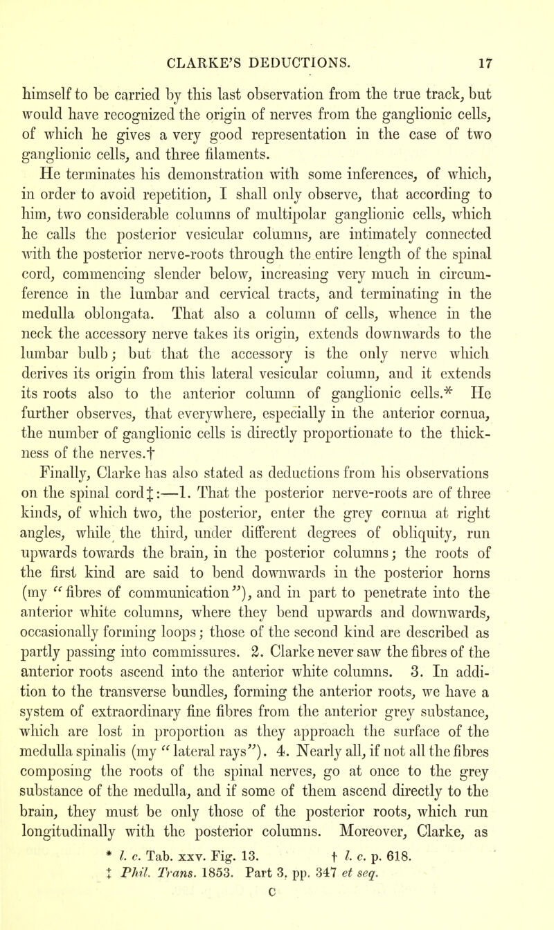 himself to be carried by this last observation from the true track, but would have recognized the origin of nerves from the ganglionic cells, of which he gives a very good representation in the case of two ganglionic cells, and three filaments. He terminates his demonstration with some inferences, of which, in order to avoid repetition, I shall only observe, that according to him, two considerable columns of multipolar ganglionic cells, which he calls the posterior vesicular columns, are intimately connected with the posterior nerve-roots through the entire length of the spinal cord, commencing slender below, increasing very much in circum- ference in the lumbar and cervical tracts, and terminating in the medulla oblongata. That also a column of cells, whence in the neck the accessory nerve takes its origin, extends downwards to the lumbar bulb; but that the accessory is the only nerve which derives its origin from this lateral vesicular column, and it extends its roots also to the anterior column of ganglionic cells.* He further observes, that everywhere, especially in the anterior cornua, the number of ganglionic cells is directly proportionate to the thick- ness of the nerves.f Finally, Clarke has also stated as deductions from his observations on the spinal cord{:—1. That the posterior nerve-roots are of three kinds, of which two, the posterior, enter the grey cornua at right angles, while the third, under different degrees of obliquity, run upwards towards the brain, in the posterior columns; the roots of the first kind are said to bend downwards in the posterior horns (my fibres of communication), and in part to penetrate into the anterior white columns, where they bend upwards and downwards, occasionally forming loops; those of the second kind are described as partly passing into commissures. 2. Clarke never saw the fibres of the anterior roots ascend into the anterior white columns. 3. In addi- tion to the transverse bundles, forming the anterior roots, we have a system of extraordinary fine fibres from the anterior grey substance, which are lost in proportion as they approach the surface of the medulla spinalis (my  lateral rays). 4. Nearly all, if not all the fibres composing the roots of the spinal nerves, go at once to the grey substance of the medulla, and if some of them ascend directly to the brain, they must be only those of the posterior roots, which run longitudinally with the posterior columns. Moreover, Clarke, as * I c. Tab. xxv. Fig. 13. f I. c. p. 618. % Phil. Trans. 1853. Part 3. pp. 347 et seq. C