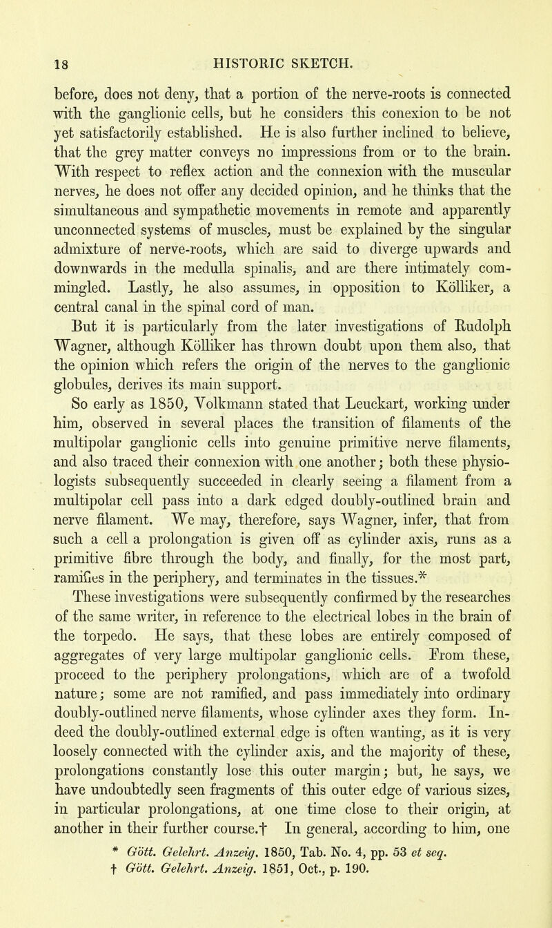 before, does not deny, that a portion of the nerve-roots is connected with the ganglionic cells, bnt he considers this conexion to be not yet satisfactorily established. He is also further inclined to believe, that the grey matter conveys no impressions from or to the brain. With respect to reflex action and the connexion with the muscular nerves, he does not offer any decided opinion, and he thinks that the simultaneous and sympathetic movements in remote and apparently unconnected systems of muscles, must be explained by the singular admixture of nerve-roots, which are said to diverge upwards and downwards in the medulla spinalis, and are there intimately com- mingled. Lastly, he also assumes, in opposition to Kolliker, a central canal in the spinal cord of man. But it is particularly from the later investigations of Rudolph Wagner, although Kolliker has thrown doubt upon them also, that the opinion which refers the origin of the nerves to the ganglionic globules, derives its main support. So early as 1850, Yolkmann stated that Leuckart, working under him, observed in several places the transition of filaments of the multipolar ganglionic cells into genuine primitive nerve filaments, and also traced their connexion with one another; both these physio- logists subsequently succeeded in clearly seeing a filament from a multipolar cell pass into a dark edged doubly-outlined brain and nerve filament. We may, therefore, says Wagner, infer, that from such a cell a prolongation is given off as cylinder axis, runs as a primitive fibre through the body, and finally, for the most part, ramifies in the periphery, and terminates in the tissues.* These investigations were subsequently confirmed by the researches of the same writer, in reference to the electrical lobes in the brain of the torpedo. He says, that these lobes are entirely composed of aggregates of very large multipolar ganglionic cells. Prom these, proceed to the periphery prolongations, which are of a twofold nature; some are not ramified, and pass immediately into ordinary doubly-outlined nerve filaments, whose cylinder axes they form. In- deed the doubly-outlined external edge is often wanting, as it is very loosely connected with the cylinder axis, and the majority of these, prolongations constantly lose this outer margin; but, he says, we have undoubtedly seen fragments of this outer edge of various sizes, in particular prolongations, at one time close to their origin, at another in their further course.f In general, according to him, one * Gott. GeleJirt. Anzeig. 1850, Tab. No. 4, pp. 53 et seq. t Gott. Gelehrt. Anzeig. 1851, Oct., p. 190.