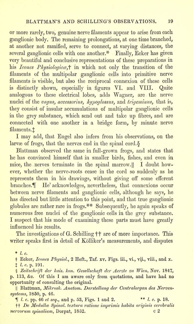 or more rarely, two, genuine nerve filaments appear to arise from each ganglionic body. The remaining prolongations, at one time branched, at another not ramified, serve to connect, at varying distances, the several ganglionic cells with one another.* Finally, Ecker has given very beautiful and conclusive representations of these preparations in his Icones Physiological in which not only the transition of the filaments of the multipolar ganglionic cells into primitive nerve filaments is visible, but also the reciprocal connexion of these cells is distinctly shown, especially in figures YI. and YIII. Quite analogous to these electrical lobes, adds Wagner, are the nerve nuclei of the vagus, accessorius, hjpoglossus, and trigeminus, that is, they consist of insular accumulations of multipolar ganglionic cells in the grey substance, which send out and take up fibres, and are connected with one another in a bridge form, by minute nerve filaments. J I may add, that Engel also infers from his observations, on the larvse of frogs, that the nerves end in the spinal cord.§ Blattman observed the same in full-grown frogs, and states that he has convinced himself that in smaller birds, fishes, and even in mice, the nerves terminate in the spinal marrow. || I doubt how- ever, whether the nerve-roots cease in the cord so suddenly as he represents them in his drawings, without giving off some efferent branches.^ HV acknowledges, nevertheless, that connexions occur between nerve filaments and ganglionic cells, although he says, he has directed but little attention to this point, and that true ganglionic globules are rather rare in frogs.** Subsequently, he again speaks of numerous free nuclei of the ganglionic cells in the grey substance. I suspect that his mode of examining these parts must have greatly influenced his results. The investigations of G. Schilling tt are of more importance. This writer speaks first in detail of Kolliker's measurements, and disputes * I. c. f Ecker, Icones Physiol, 2 Heft., Taf. xv. Figs, iii., vi., vii., viii., and x. X I. c. p. 191. § Zeitschrift der Icais. Jcon. Gesellschaft der Aerzte zu Wien, Nov. 1847, p. 113, &c. Of this I am aware only from quotations, and have had no opportunity of consulting the original. || Blattman, Mikrosk. Anatom. Darstellung der Centralorgan des Nerven- syste?ns, 1850, p. 46. If /• c. pp. 46 et seq., and p. 53, Figs. 1 and 2. ** I. c. p. 18. ft De Medullce Spinal, textura ratione imprimis habita originis cerebralis nervorum spmaUum, Dorpat, 1852. C 2